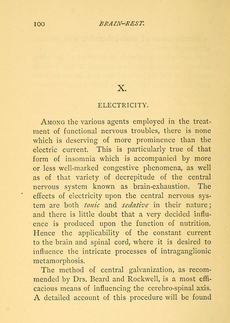 X. ELECTRICITY. Among the various agents employed in the treat- ment of functional nervous troubles, there is none which is deserving of more prominence than the electric current. This is particularly true of that form of insomnia which is accompanied by more or less well-marked congestive phenomena, as well as of that variety of decrepitude of the central nervous system known as brain-exhaustion. The effects of electricity upon the central nervous sys- tem are both tonic and sedative in their nature; and there is little doubt that a very decided influ- ence is produced upon the function of nutrition. Hence the applicability of the constant current to the brain and spinal cord, where it is desired to influence the intricate processes of intraganglionic metamorphosis. The method of central galvanization, as recom- mended by Drs. Beard and Rockwell, is a most effi- cacious means of influencing the cerebro-spinal axis. A detailed account of this procedure will be found