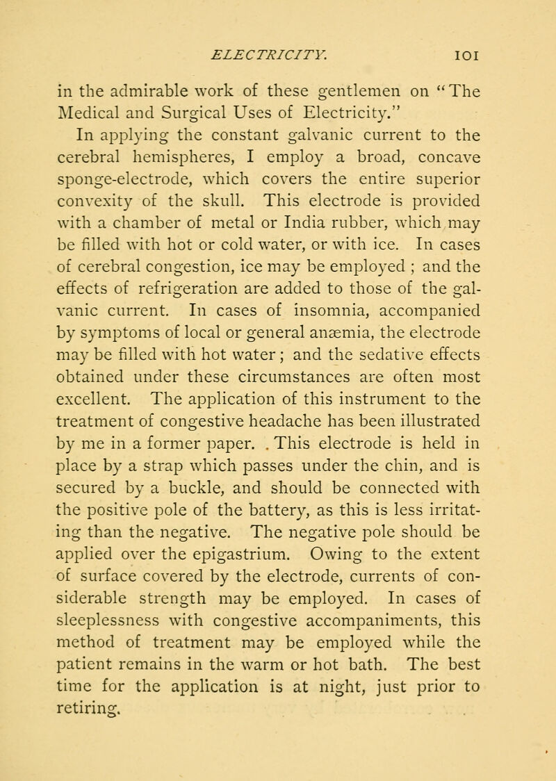 in the admirable work of these gentlemen on The Medical and Surgical Uses of Electricity. In applying the constant galvanic current to the cerebral hemispheres, I employ a broad, concave sponge-electrode, which covers the entire superior convexity of the skull. This electrode is provided with a chamber of metal or India rubber, which may be filled with hot or cold water, or with ice. In cases of cerebral congestion, ice may be employed ; and the effects of refrigeration are added to those of the gal- vanic current. In cases of insomnia, accompanied by symptoms of local or general anaemia, the electrode may be filled with hot water ; and the sedative effects obtained under these circumstances are often most excellent. The application of this instrument to the treatment of congestive headache has been illustrated by me in a former paper. . This electrode is held in place by a strap which passes under the chin, and is secured by a buckle, and should be connected with the positive pole of the battery, as this is less irritat- ing than the negative. The negative pole should be applied over the epigastrium. Owing to the extent of surface covered by the electrode, currents of con- siderable strength may be employed. In cases of sleeplessness with congestive accompaniments, this method of treatment may be employed while the patient remains in the warm or hot bath. The best time for the application is at night, just prior to retiring.