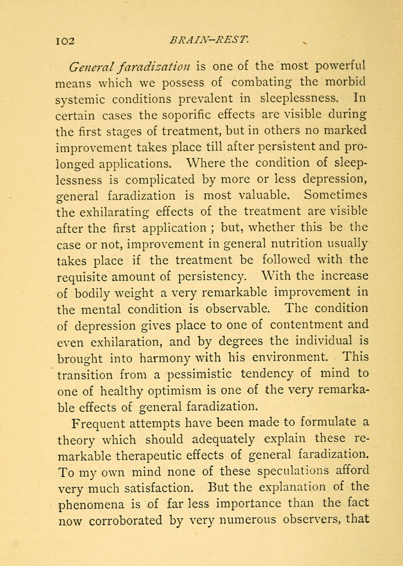 General faradization is one of the most powerful means which we possess of combating the morbid systemic conditions prevalent in sleeplessness. In certain cases the soporific effects are visible during the first stages of treatment, but in others no marked improvement takes place till after persistent and pro- longed applications. Where the condition of sleep- lessness is complicated by more or less depression, 2:eneral faradization is most valuable. Sometimes the exhilarating effects of the treatment are visible after the first application ; but, whether this be the case or not, improvement in general nutrition usually takes place if the treatment be followed with the requisite amount of persistency. With the increase of bodily weight a very remarkable improvement in the mental condition is observable. The condition of depression gives place to one of contentment and even exhilaration, and by degrees the individual is brought into harmony with his environment. This transition from a pessimistic tendency of mind to one of healthy optimism is one of the very remarka- ble effects of general faradization. Frequent attempts have been made to formulate a theory which should adequately explain these re- markable therapeutic effects of general faradization. To my own mind none of these speculations afford very much satisfaction. But the explanation of the phenomena is of far less importance than the fact now corroborated by very numerous observers, that