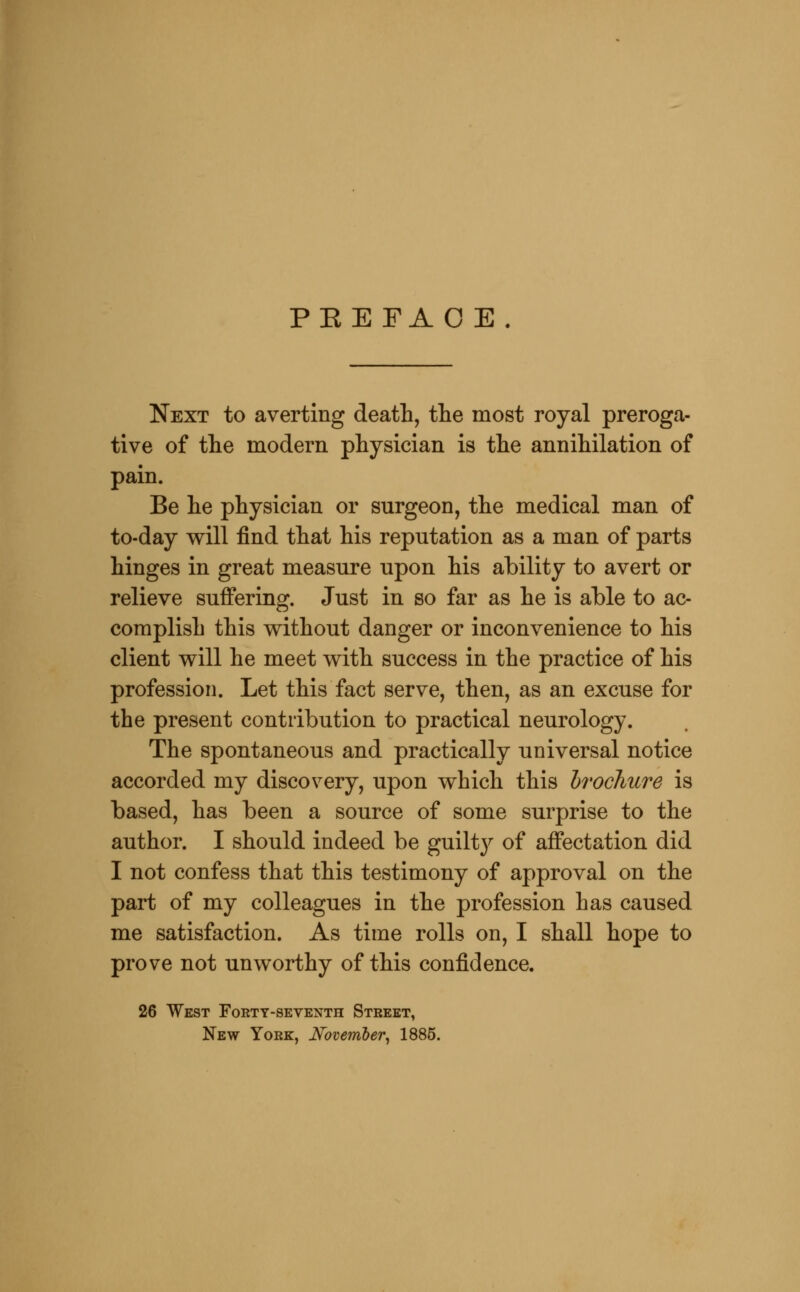 PEEFAO E. Next to averting death, the most royal preroga- tive of the modern physician is the annihilation of pain. Be he physician or surgeon, the medical man of to-day will find that his reputation as a man of parts hinges in great measure upon his ability to avert or relieve suffering. Just in so far as he is able to ac- complish this without danger or inconvenience to his client will he meet with success in the practice of his profession. Let this fact serve, then, as an excuse for the present contribution to practical neurology. The spontaneous and practically universal notice accorded my discovery, upon which this brochure is based, has been a source of some surprise to the author. I should indeed be guilty of affectation did I not confess that this testimony of approval on the part of my colleagues in the profession has caused me satisfaction. As time rolls on, I shall hope to prove not unworthy of this confidence. 26 West Forty-seventh Street, New York, November^ 1885.