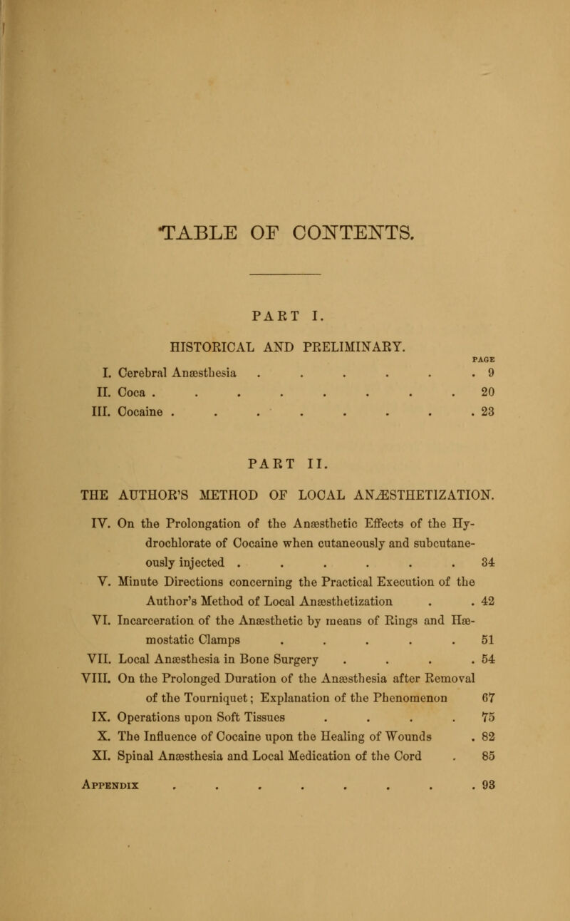 TABLE OF CONTENTS. PART I. HISTORICAL AND PRELIMINARY. PAGE I. Cerebral Ansestbesia . . . . . .9 IL Coca ........ 20 III. Cocaine . . . . . . . .23 PART II. THE AUTHOR'S METHOD OF LOCAL ANESTHETIZATION. IV. On the Prolongation of the Anaesthetic Effects of the Hy- drochlorate of Cocaine when cutaneously and subcutane- ously injected ...... 34 V. Minute Directions concerning the Practical Execution of the Author's Method of Local Anaesthetization . . 42 VI. Incarceration of the Anaesthetic by means of Rings and Has- mostatic Clamps . . . . .51 VII. Local Anaesthesia in Bone Surgery . . . .54 VIII. On the Prolonged Duration of the Anaesthesia after Removal of the Tourniquet; Explanation of the Phenomenon 67 IX. Operations upon Soft Tissues . . . .75 X. The Influence of Cocaine upon the Healing of Wounds . 82 XI. Spinal Anaesthesia and Local Medication of the Cord . 85 Appendix . . . . , . , .93