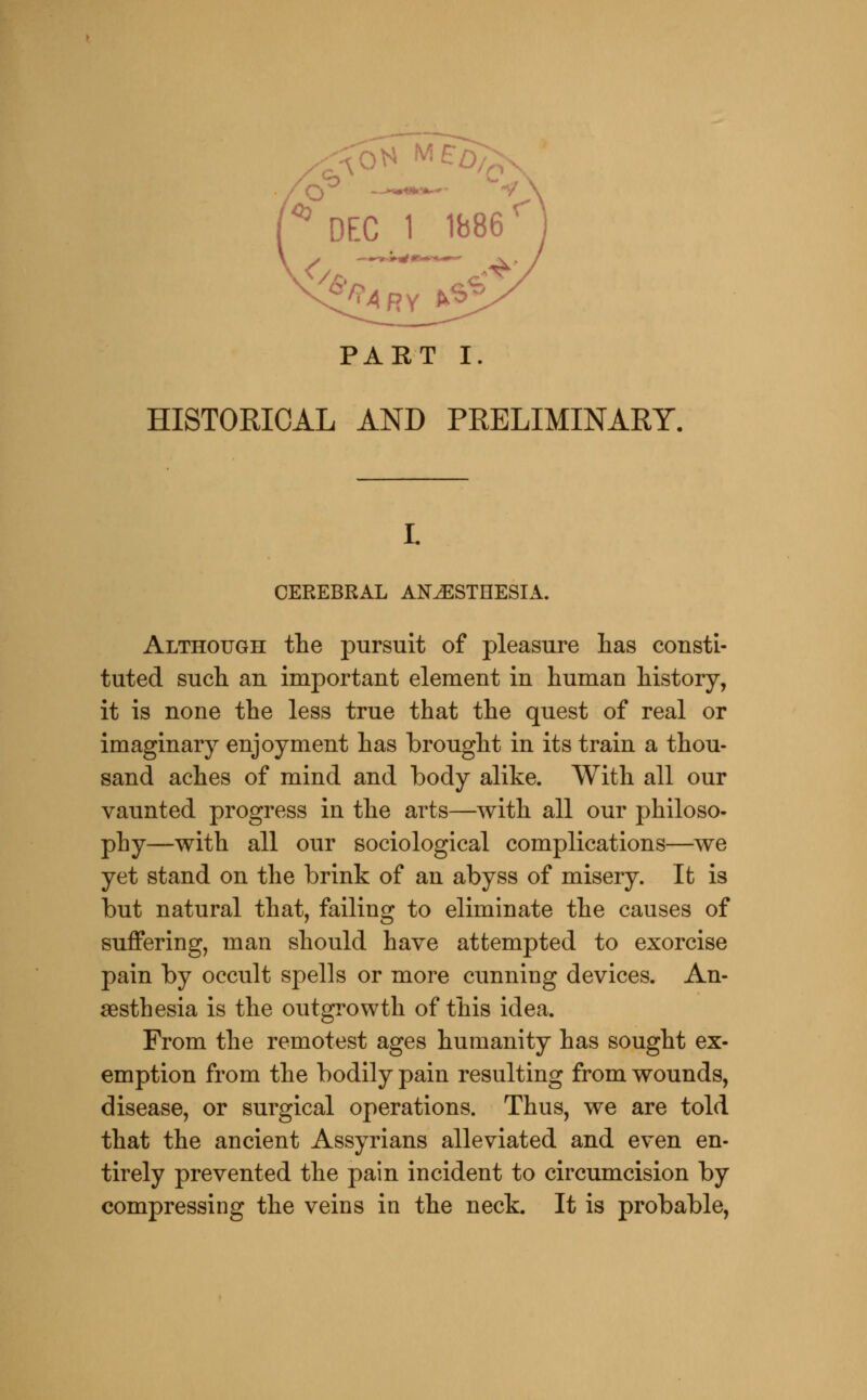 OVA M£o;x PART I. HISTORICAL AND PRELIMINARY. I. CEREBRAL ANESTHESIA. Although the pursuit of pleasure lias consti- tuted sucli an important element in human history, it is none the less true that the quest of real or imaginary enjoyment has brought in its train a thou- sand aches of mind and body alike. With all our vaunted progress in the arts—with all our philoso- phy—with all our sociological complications—we yet stand on the brink of an abyss of misery. It is but natural that, failing to eliminate the causes of suffering, man should have attempted to exorcise pain by occult spells or more cunning devices. An- aesthesia is the outgrowth of this idea. From the remotest ages humanity has sought ex- emption from the bodily pain resulting from wounds, disease, or surgical operations. Thus, we are told that the ancient Assyrians alleviated and even en- tirely prevented the pain incident to circumcision by compressing the veins in the neck. It is probable,