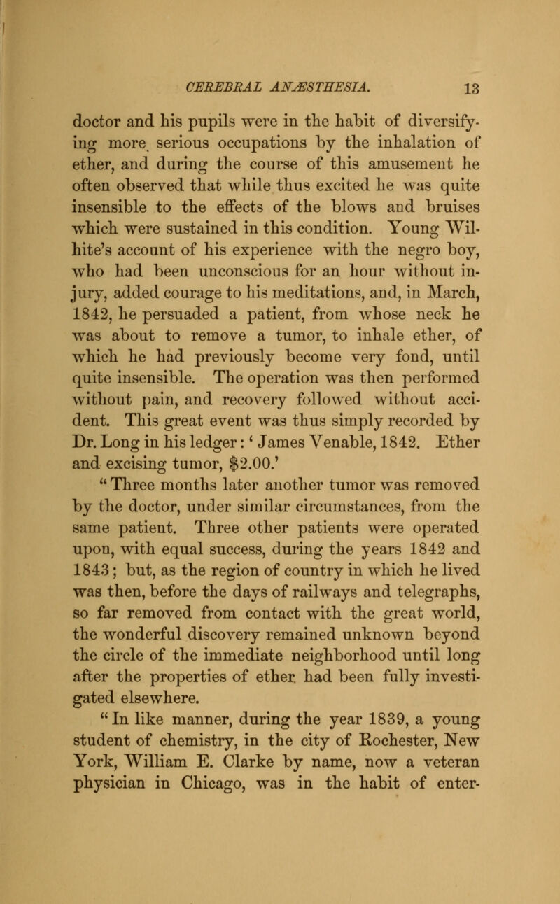 doctor and his pupils were in the habit of diversify- ing more serious occupations by the inhalation of ether, and during the course of this amusement he often observed that v^hile thus excited he was quite insensible to the effects of the blows and bruises which were sustained in this condition. Young Wil- hite's account of his experience with the negro boy, who had been unconscious for an hour without in- jury, added courage to his meditations, and, in March, 1842, he persuaded a patient, from whose neck he was about to remove a tumor, to inhale ether, of which he had previously become very fond, until quite insensible. The operation was then performed without pain, and recovery followed without acci- dent. This great event was thus simply recorded by Dr. Long in his ledger: ^ James Venable, 1842. Ether and excising tumor, $2.00.'  Three months later another tumor was removed by the doctor, under similar circumstances, from the same patient. Three other patients were operated upon, with equal success, during the years 1842 and 1843; but, as the region of country in which he lived was then, before the days of railways and telegraphs, so far removed from contact with the great world, the wonderful discovery remained unknown beyond the circle of the immediate neighborhood until long after the properties of ether, had been fully investi- gated elsewhere. In like manner, during the year 1839, a young student of chemistry, in the city of Rochester, New York, William E. Clarke by name, now a veteran physician in Chicago, was in the habit of enter-