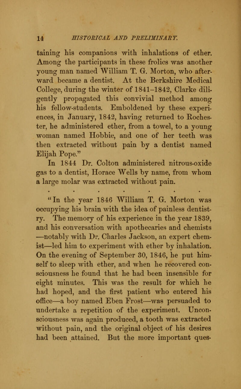 taining his companions with inhalations of ether. Among the participants in these frolics was another young man named William T. G. Morton, who after- ward became a dentist. At the Berkshire Medical College, during the winter of 1841-1842, Clarke dili- gently propagated this convivial method among his fellow-students. Emboldened by these experi- ences, in January, 1842, having returned to Koches- ter, he administered ether, from a towel, to a young woman named Hobbie, and one of her teeth was then extracted without pain by a dentist named Elijah Pope. In 1844 Dr. Colton administered nitrous-oxide gas to a dentist, Horace Wells by name, from whom a large molar was extracted without pain. • •••••• In the year 1846 William T. G. Morton was occupying his brain with the idea of painless dentist- ry. The memory of his experience in the year 1839, and his conversation with apothecaries and chemists —notably with Dr. Charles Jackson, an expert chem- ist—led him to experiment with ether by inhalation. On the evening of September 30, 1846, he put him- self to sleep with ether, and when he recovered con- sciousness he found that he had been insensible for eight minutes. This was the result for which he had hoped, and the first patient who entered his office—a boy named Eben Frost—was persuaded to undertake a repetition of the experiment. Uncon- sciousness was again produced, a tooth was extracted without pain, and the original object of his desires had been attained. But the more important ques-