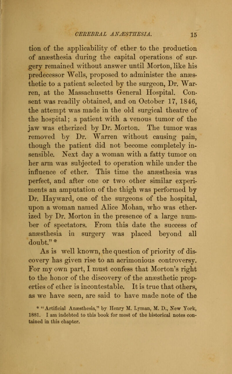 tion of the applicability of ether to the production of anaesthesia during the capital operations of sur- gery remained without answer until Morton, like his predecessor Wells, proposed to administer the anaes- thetic to a patient selected by the surgeon, Dr. War- ren, at the Massachusetts General Hospital. Con- sent was readily obtained, and on October 17, 1846, the attempt was made in the old surgical theatre of the hospital; a patient with a venous tumor of the jaw was etherized by Dr. Morton. The tumor was removed by Dr. Warren without causing pain, though the patient did not become completely in- sensible. Next day a woman with a fatty tumor on her arm was subjected to operation while under the influence of ether. This time the anaesthesia was perfect, and after one or two other similar experi- ments an amputation of the thigh was performed by Dr. Hayward, one of the surgeons of the hospital, upon a woman named Alice Mohan, who was ether- ized by Dr. Morton in the presence of a large num- ber of spectators. From this date the success of anaesthesia in surgery was placed beyond all doubt. * As is well known, the question of priority of dis- covery has given rise to an acrimonious controversy. For my own part, I must confess that Morton's right to the honor of the discovery of the anaesthetic prop- erties of ether is incontestable. It is true that others, as we have seen, are said to have made note of the * Artificial Anaesthesia, by Henry M. Lyman, M. D., New York, 1881. I am indebted to this book for most of the historical notes con- tained in this chapter.