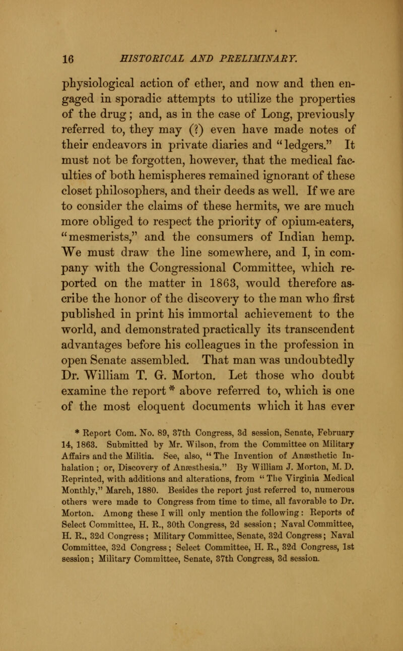 physiological action of ether, and now and then en- gaged in sporadic attempts to utilize the properties of the drug; and, as in the case of Long, previously referred to, they may (?) even have made notes of their endeavors in private diaries and  ledgers. It must not be forgotten, hov^ever, that the medical fac- ulties of both hemispheres remained ignorant of these closet philosophers, and their deeds as well. If we are to consider the claims of these hermits, we are much more obliged to respect the priority of opium-eaters, mesmerists, and the consumers of Indian hemp. We must draw the line somewhere, and I, in com- pany with the Congressional Committee, which re- ported on the matter in 1863, would therefore as- cribe the honor of the discovery to the man who first published in print his immortal achievement to the world, and demonstrated practically its transcendent advantages before his colleagues in the profession in open Senate assembled. That man was undoubtedly Dr. William T. G. Morton. Let those who doubt examine the report * above referred to, which is one of the most eloquent documents which it has ever * Report Com. No. 89, 37th Congress, 3d session. Senate, February 14, 1863. Submitted by Mr. Wilson, from the Committee on Military Affairs and the Militia. See, also,  The Invention of Anaesthetic In- halation ; or, Discovery of Anaesthesia. By William J. Morton, M. D. Reprinted, with additions and alterations, from  Tiie Virginia Medical Monthly, March, 1880. Besides the report just referred to, numerous others were made to Congress from time to time, all favorable to Dr. Morton. Among these I will only mention the following : Reports of Select Committee, H. R., 30th Congress, 2d session; Naval Committee, H. R., 32d Congress; MiUtary Committee, Senate, 32d Congress; Naval Committee, 32d Congress; Select Committee, H. R., 32d Congress, 1st session; Military Committee, Senate, 37th Congress, 3d session.