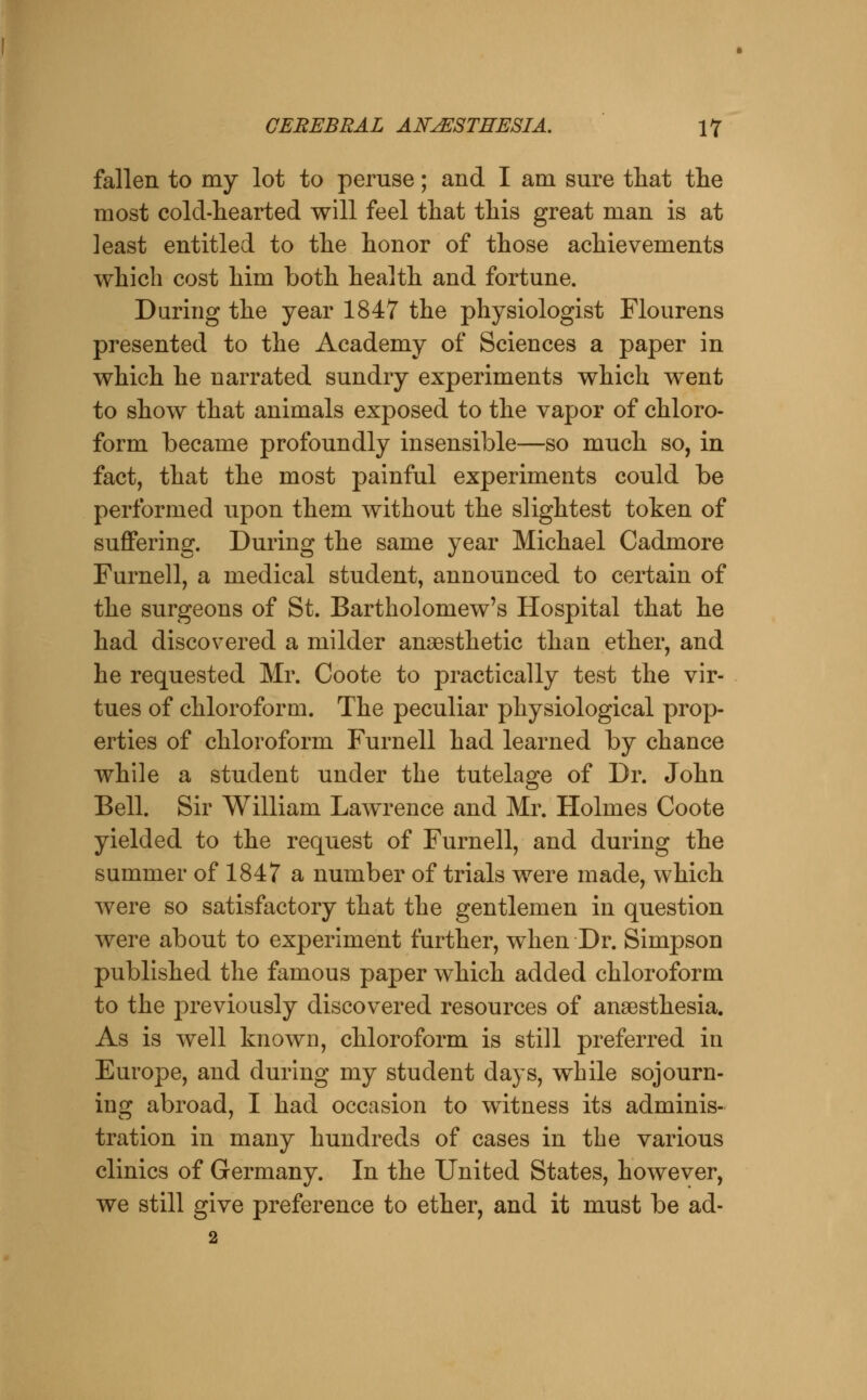 fallen to my lot to peruse; and I am sure tliat the most cold-hearted will feel that this great man is at least entitled to the honor of those achievements which cost him both health and fortune. During the year 1847 the physiologist Flourens presented to the Academy of Sciences a paper in which he narrated sundry experiments which went to show that animals exposed to the vapor of chloro- form became profoundly insensible—so much so, in fact, that the most painful experiments could be performed upon them without the slightest token of suffering. During the same year Michael Cadmore Furnell, a medical student, announced to certain of the surgeons of St. Bartholomew's Hospital that he had discovered a milder anaesthetic than ether, and he requested Mr. Coote to practically test the vir- tues of chloroform. The peculiar physiological prop- erties of chloroform Furnell had learned by chance while a student under the tutelage of Dr. John Bell. Sir William Lawrence and Mr. Holmes Coote yielded to the request of Furnell, and during the summer of 1847 a number of trials were made, which were so satisfactory that the gentlemen in question were about to experiment further, when Dr. Simpson published the famous paper which added chloroform to the previously discovered resources of anaesthesia. As is well known, chloroform is still preferred in Europe, and during my student days, while sojourn- ins: abroad, I had occasion to witness its adminis- tration in many hundreds of cases in the various clinics of Germany. In the United States, however, we still give preference to ether, and it must be ad- 2