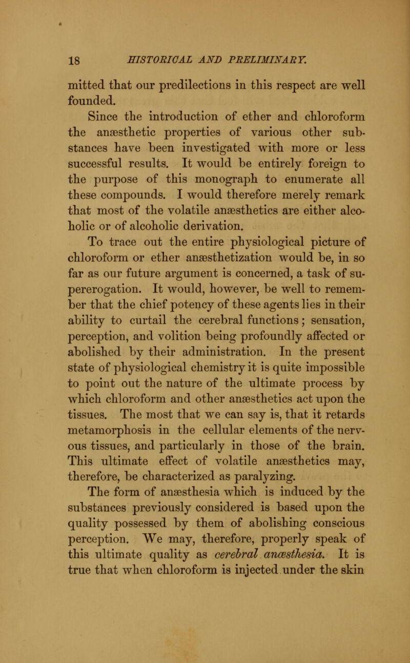 mitted ttat our predilections in this respect are well founded. Since the introduction of ether and chloroform the anaesthetic properties of various other sub- stances have been investigated with more or less successful results. It would be entirely foreign to the purpose of this monograph to enumerate all these compounds. I would therefore merely remark that most of the volatile anaesthetics are either alco- holic or of alcoholic derivation. To trace out the entire physiological picture of chloroform or ether ansesthetization would be, in so far as our future argument is concerned, a task of su- pererogation. It would, however, be well to remem- ber that the chief potency of these agents lies in their ability to curtail the cerebral functions; sensation, perception, and volition being profoundly affected or abolished by their administration. In the present state of physiological chemistry it is quite impossible to point out the nature of the ultimate process by which chloroform and other anaesthetics act upon the tissues. The most that we can say is, that it retards metamorphosis in the cellular elements of the nerv- ous tissues, and particularly in those of the brain. This ultimate effect of volatile anaesthetics may, therefore, be characterized as paralyzing. The form of anaesthesia which is induced by the substances previously considered is based upon the quality possessed by them of abolishing conscious perception. We may, therefore, properly speak of this ultimate quality as cerebral ancesihesia. It is true that when chloroform is injected under the skin