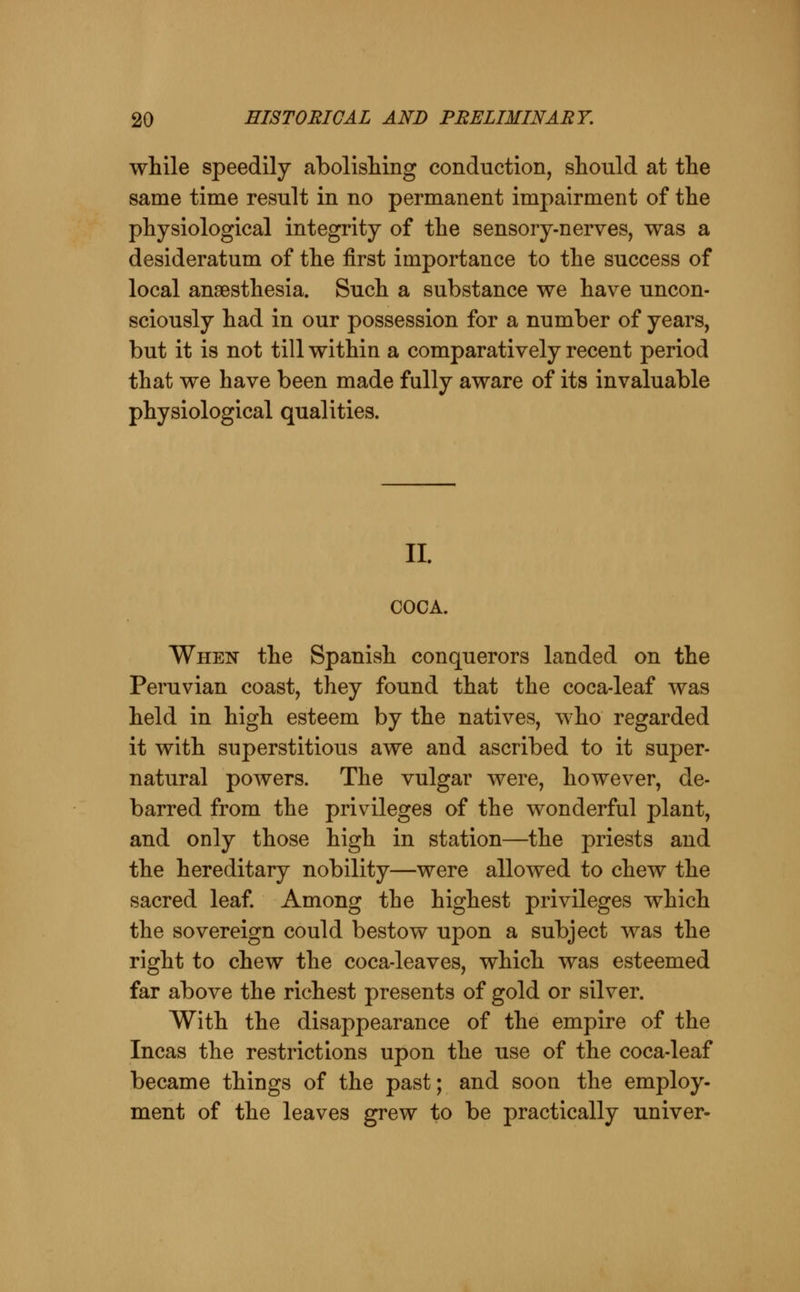 while speedily abolishing conduction, should at the same time result in no permanent impairment of the physiological integrity of the sensory-nerves, was a desideratum of the first importance to the success of local anaesthesia. Such a substance we have uncon- sciously had in our possession for a number of years, but it is not till within a comparatively recent period that we have been made fully aware of its invaluable physiological qualities. II. COCA. When the Spanish conquerors landed on the Peruvian coast, they found that the coca-leaf was held in high esteem by the natives, who regarded it with superstitious awe and ascribed to it super- natural powers. The vulgar were, however, de- barred from the privileges of the wonderful plant, and only those high in station—the priests and the hereditary nobility—were allowed to chew the sacred leaf. Among the highest privileges which the sovereign could bestow upon a subject was the right to chew the coca-leaves, which was esteemed far above the richest presents of gold or silver. With the disappearance of the empire of the Incas the restrictions upon the use of the coca-leaf became things of the past; and soon the employ- ment of the leaves grew to be practically univer-