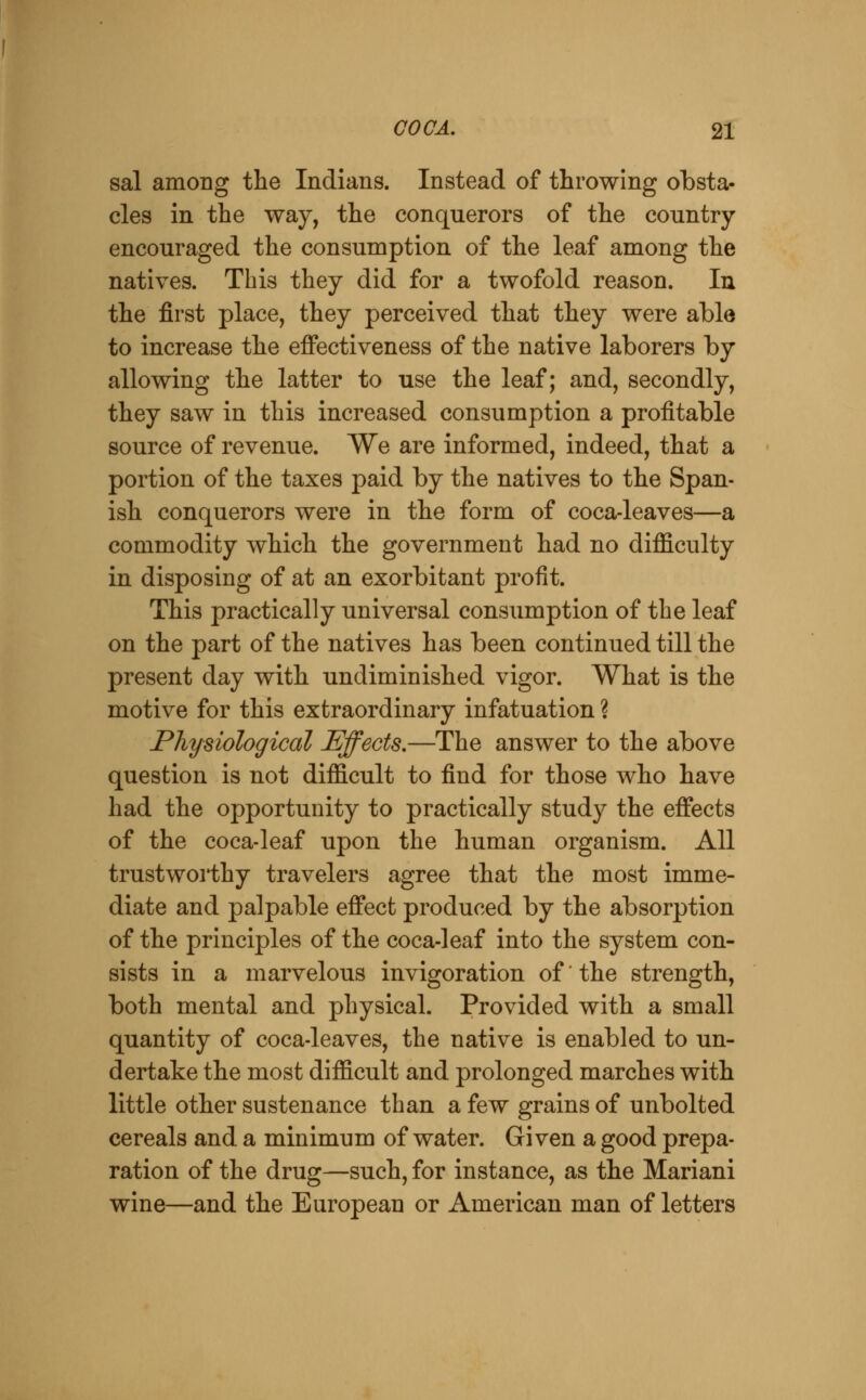 sal among the Indians. Instead of throwing obsta- cles in the way, the conquerors of the country encouraged the consumption of the leaf among the natives. This they did for a twofold reason. In the first place, they perceived that they were able to increase the effectiveness of the native laborers by allowing the latter to use the leaf; and, secondly, they saw in this increased consumption a profitable source of revenue. We are informed, indeed, that a portion of the taxes paid by the natives to the Span- ish conquerors were in the form of coca-leaves—a commodity which the government had no difficulty in disposing of at an exorbitant profit. This practically universal consumption of the leaf on the part of the natives has been continued till the present day with undiminished vigor. What is the motive for this extraordinary infatuation ? Physiological Effects,—The answer to the above question is not difficult to find for those who have had the opportunity to practically study the effects of the coca-leaf upon the human organism. All trustwoi*thy travelers agree that the most imme- diate and palpable effect produced by the absorption of the principles of the coca-leaf into the system con- sists in a marvelous invigoration of' the strength, both mental and physical. Provided with a small quantity of coca-leaves, the native is enabled to un- dertake the most difficult and prolonged marches with little other sustenance than a few grains of unbolted cereals and a minimum of water. Given a good prepa- ration of the drug—such, for instance, as the Mariani wine—and the European or American man of letters