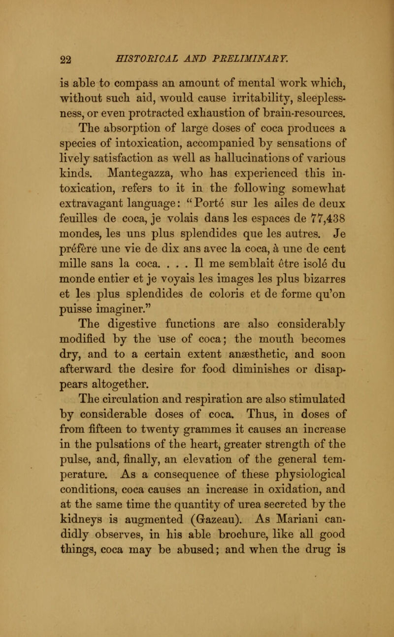is able to compass an amount of mental work which, without such aid, would cause irritability, sleepless- ness, or even protracted exhaustion of brain-resources. The absorption of large doses of coca produces a species of intoxication, accompanied by sensations of lively satisfaction as well as hallucinations of various kinds. Mantegazza, who has experienced this in- toxication, refers to it in the following somewhat extravagant language:  Porte sur les ailes de deux feuilles de coca, je volais dans les espaces de 77,438 mondes, les uns plus splendides que les autres. Je prefere une vie de dix ans avec la coca, k une de cent mille sans la coca. ... II me semblait etre isole du monde entier et je voyais les images les plus bizarres et les plus splendides de coloris et de forme qu'on puisse imaginer. The digestive functions are also considerably modified by the use of coca; the mouth becomes dry, and to a certain extent anaesthetic, and soon afterward the desire for food diminishes or disap- pears altogether. The circulation and respiration are also stimulated by considerable doses of coca. Thus, in doses of from fifteen to twenty grammes it causes an increase in the pulsations of the heart, greater strength of the pulse, and, finally, an elevation of the general tem- perature. As a consequence of these physiological conditions, coca causes an increase in oxidation, and at the same time the quantity of urea secreted by the kidneys is augmented (Gazeau). As Mariani can- didly observes, in his able brochure, like all good things, coca may be abused; and when the drug is