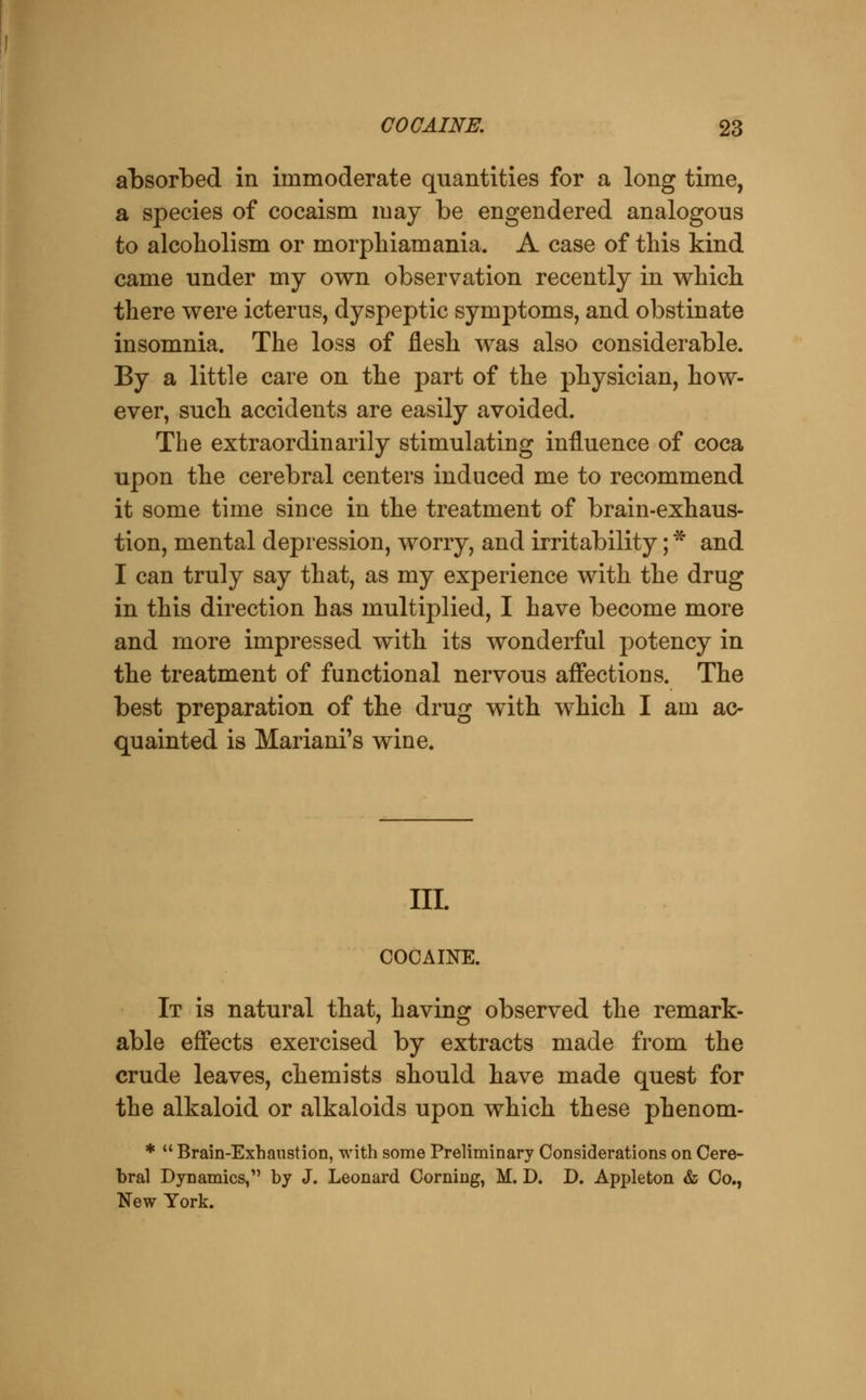 alDSorbed in immoderate quantities for a long time, a species of cocaism may be engendered analogous to alcoholism or morphiamania. A case of this kind came under my own observation recently in whicli there were icterus, dyspeptic symptoms, and obstinate insomnia. The loss of flesh was also considerable. By a little care on the part of the physician, how- ever, such accidents are easily avoided. The extraordinarily stimulating influence of coca upon the cerebral centers induced me to recommend it some time since in the treatment of brain-exhaus- tion, mental depression, worry, and irritability; * and I can truly say that, as my experience with the drug in this direction has multiplied, I have become more and more impressed with its wonderful potency in the treatment of functional nervous affections. The best preparation of the drug with which I am ac- quainted is Mariani's wine. m. COOAIKE. It is natural that, having observed the remark- able effects exercised by extracts made from the crude leaves, chemists should have made quest for the alkaloid or alkaloids upon which these phenom- % u Brain-Exhanstion, with some Preliminary Considerations on Cere- bral Dynamics, by J. Leonard Corning, M. D. D. Appleton & Co., New York.