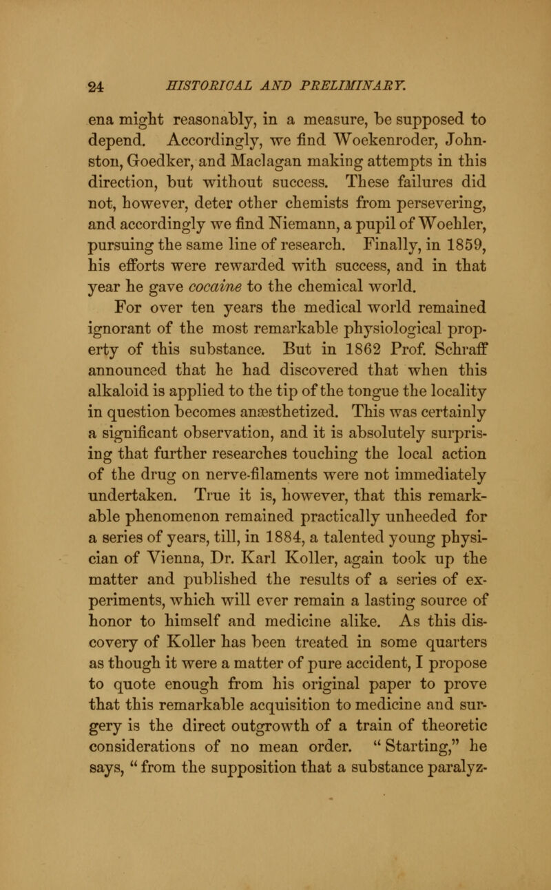 ena might reasonably, in a measure, be supposed to depend. Accordingly, we find Woekenroder, John- ston, Goedker, and Maclagan making attempts in this direction, but without success. These failures did not, however, deter other chemists from persevering, and accordingly we find Niemann, a pupil of Woehler, pursuing the same line of research. Finally, in 1859, his efforts were rewarded with success, and in that year he gave cocaine to the chemical world. For over ten years the medical world remained ignorant of the most remarkable physiological prop- erty of this substance. But in 1862 Prof. Schraff announced that he had discovered that when this alkaloid is applied to the tip of the tongue the locality in question becomes anaesthetized. This was certainly a significant observation, and it is absolutely surpris- ing that further researches touching the local action of the drug on nerve-filaments were not immediately undertaken. True it is, however, that this remark- able phenomenon remained practically unheeded for a series of years, till, in 1884, a talented young physi- cian of Vienna, Dr. Karl KoUer, again took up the matter and published the results of a series of ex- periments, which will ever remain a lasting source of honor to himself and medicine alike. As this dis- covery of KoUer has been treated in some quarters as though it were a matter of pure accident, I propose to quote enough from his original paper to prove that this remarkable acquisition to medicine and sur- gery is the direct outgrowth of a train of theoretic considerations of no mean order. *^ Starting, he says,  from the supposition that a substance paralyz-