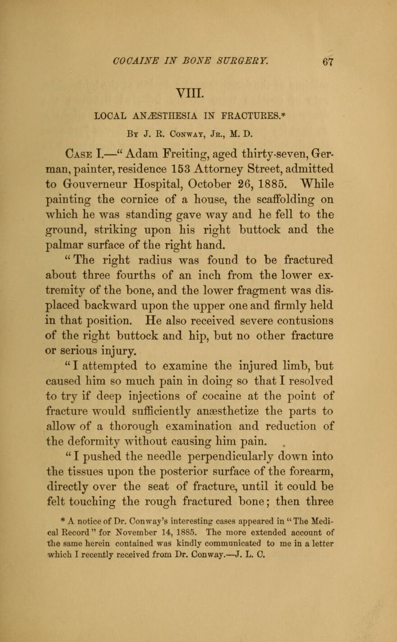 VIII. LOCAL ANESTHESIA IN FRACTURES.* By J. R. Conway, Je., M. D. Case I.— Adam Freiting, aged thirty-seven, Ger- man, painter, residence 153 Attorney Street, admitted to Gouverneur Hospital, October 26, 1885. While painting the cornice of a house, the scaffolding on which he was standing gave way and he fell to the ground, striking upon his right buttock and the palmar surface of the right hand.  The right radius was found to be fractured about three fourths of an inch from the lower ex- tremity of the bone, and the lower fragment was dis- placed backward upon the upper one and firmly held in that position. He also received severe contusions of the right buttock and hip, but no other fracture or serious injury.  I attempted to examine the injured limb, but caused him so much pain in doing so that I resolved to try if deep injections of cocaine at the point of fracture would sufficiently anaesthetize the parts to allow of a thorough examination and reduction of the deformity without causing him pain.  I pushed the needle perpendicularly down into the tissues upon the posterior surface of the forearm, directly over the seat of fracture^ until it could be felt touching the rough fractured bone; then three * A notice of Dr. Convray's interesting cases appeared in  The Medi- cal Record for November 14, 1885. The more extended account of the same herein contained was kindly communicated to me in a letter which I recently received from Dr. Conway.—J. L. C.