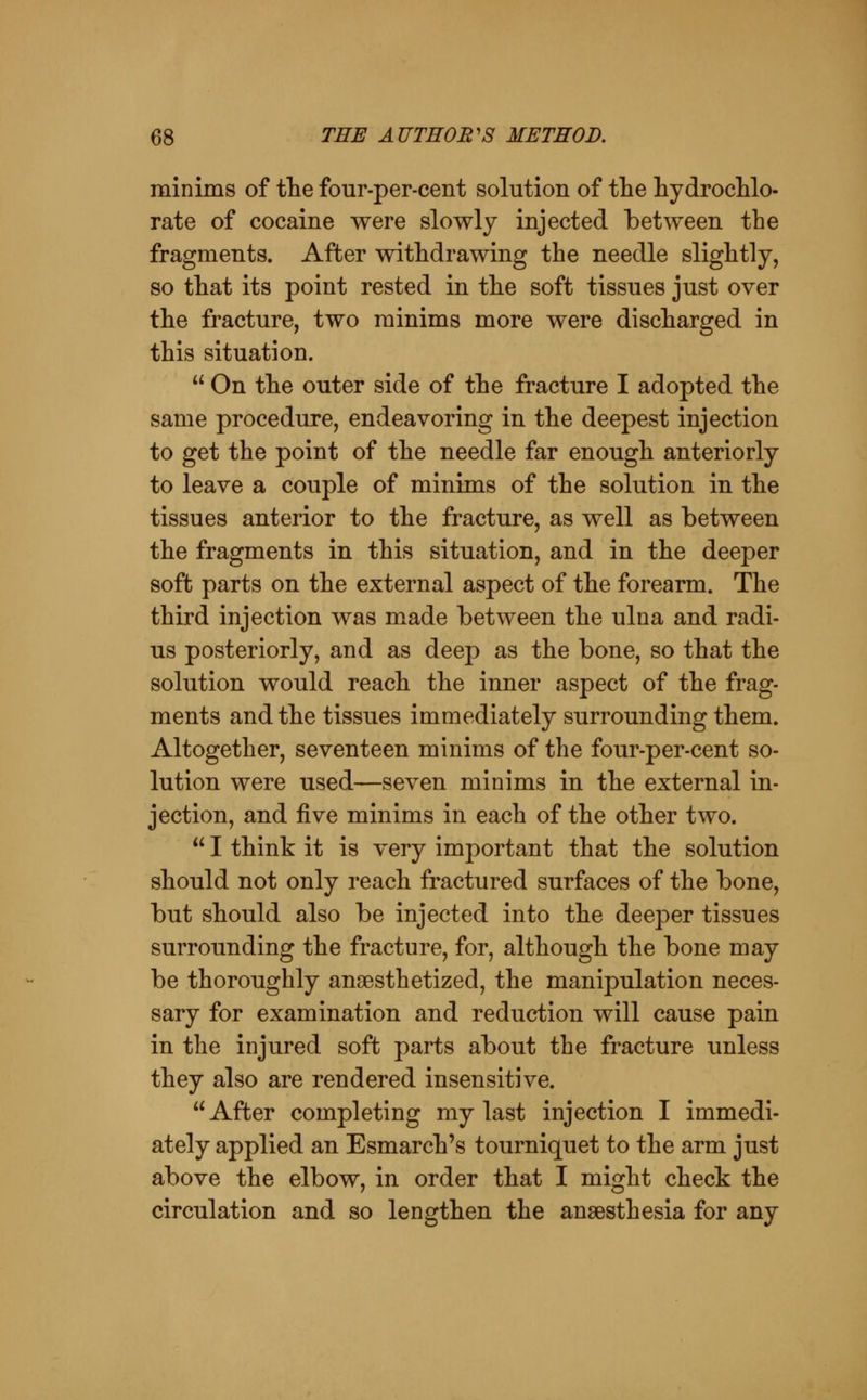 minims of tlie four-per-cent solution of the hydroclilo- rate of cocaine were slowly injected between the fragments. After withdrawing the needle slightly, so that its point rested in the soft tissues just over the fracture, two minims more were discharged in this situation.  On the outer side of the fracture I adopted the same procedure, endeavoring in the deepest injection to get the point of the needle far enough anteriorly to leave a couple of minims of the solution in the tissues anterior to the fracture, as well as between the fragments in this situation, and in the deeper soft parts on the external aspect of the forearm. The third injection was made between the ulna and radi- us posteriorly, and as deep as the bone, so that the solution would reach the inner aspect of the frag- ments and the tissues immediately surrounding them. Altogether, seventeen minims of the four-per-cent so- lution were used—seven minims in the external in- jection, and five minims in each of the other two.  I think it is very important that the solution should not only reach fractured surfaces of the bone, but should also be injected into the deeper tissues surrounding the fracture, for, although the bone may be thoroughly anaesthetized, the manipulation neces- sary for examination and reduction will cause pain in the injured soft parts about the fracture unless they also are rendered insensitive.  After completing my last injection I immedi- ately applied an Esmarch's tourniquet to the arm just above the elbow, in order that I might check the circulation and so lengthen the anaesthesia for any