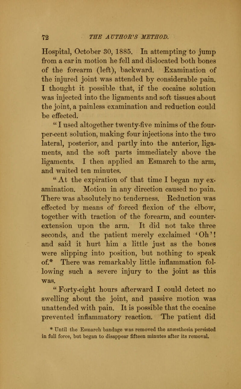 Hospital, October 30, 1885. In attempting to jump from a car in motion he fell and dislocated both bones of the forearm (left), backward. Examination of the injured joint was attended by considerable pain. I thought it possible that, if the cocaine solution was injected into the ligaments and soft tissues about the joint, a painless examination and reduction could be effected.  I used altogether twenty-five minims of the four- per-cent solution, making four injections into the two lateral, posterior, and partly into the anterior, liga- ments, and the soft parts immediately above the ligaments. I then applied an Esmarch to the arm and waited ten minutes.  At the expiration of that time I began my ex amination. Motion in any direction caused no pain There was absolutely no tenderness. Reduction was effected by means of forced flexion of the elbow together with traction of the forearm, and counter extension upon the arm. It did not take three seconds, and the patient merely exclaimed ^Oh'! and said it hurt him a little just as the bones were slipping into position, but nothing to speak of* There was remarkably little inflammation fol- lowing such a severe injury to the joint as this was.  Forty-eight hours afterward I could detect no swelling about the joint, and passive motion was unattended with pain. It is possible that the cocaine prevented inflammatory reaction. The patient did * Until the Esmarch bandage was removed the aneesthesia persisted in full force, but began to disappear fifteen minutes after its removal.