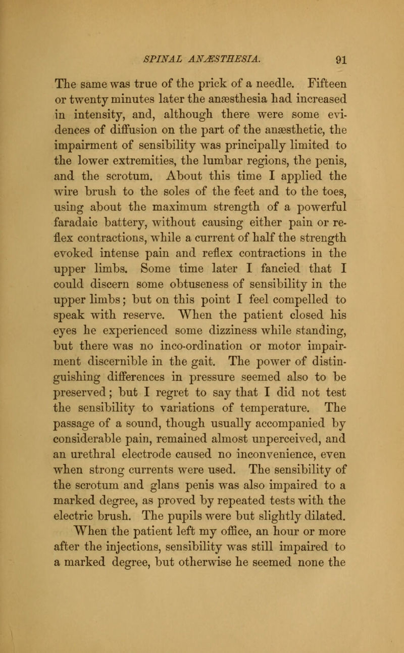 The same was true of the prick of a needle. Fifteen or twenty minutes later the anaesthesia had increased in intensity, and, although there were some evi- dences of diffusion on the part of the anaesthetic, the impairment of sensibility was principally limited to the lower extremities, the lumbar regions, the penis, and the scrotum. About this time I applied the wire brush to the soles of the feet and to the toes, using about the maximum strength of a powerful faradaic battery, without causing either pain or re- flex contractions, w^hile a current of half the strength evoked intense pain and reflex contractions in the upper limbs. Some time later I fancied that I could discern some obtuseness of sensibility in the upper limbs; but on this point I feel compelled to speak with reserve. When the patient closed his eyes he experienced some dizziness while standing, but there was no inco-ordination or motor impair- ment discernible in the gait. The power of distin- guishing differences in pressure seemed also to be preserved; but I regret to say that I did not test the sensibility to variations of temperature. The passage of a sound, though usually accompanied by considerable pain, remained almost unperceived, and an urethral electrode caused no inconvenience, even when strong currents were used. The sensibility of the scrotum and glans penis was also impaired to a marked degree, as proved by repeated tests with the electric brush. The pupils were but slightly dilated. When the patient left my office, an hour or more after the injections, sensibility was still impaired to a marked degree, but otherwise he seemed none the