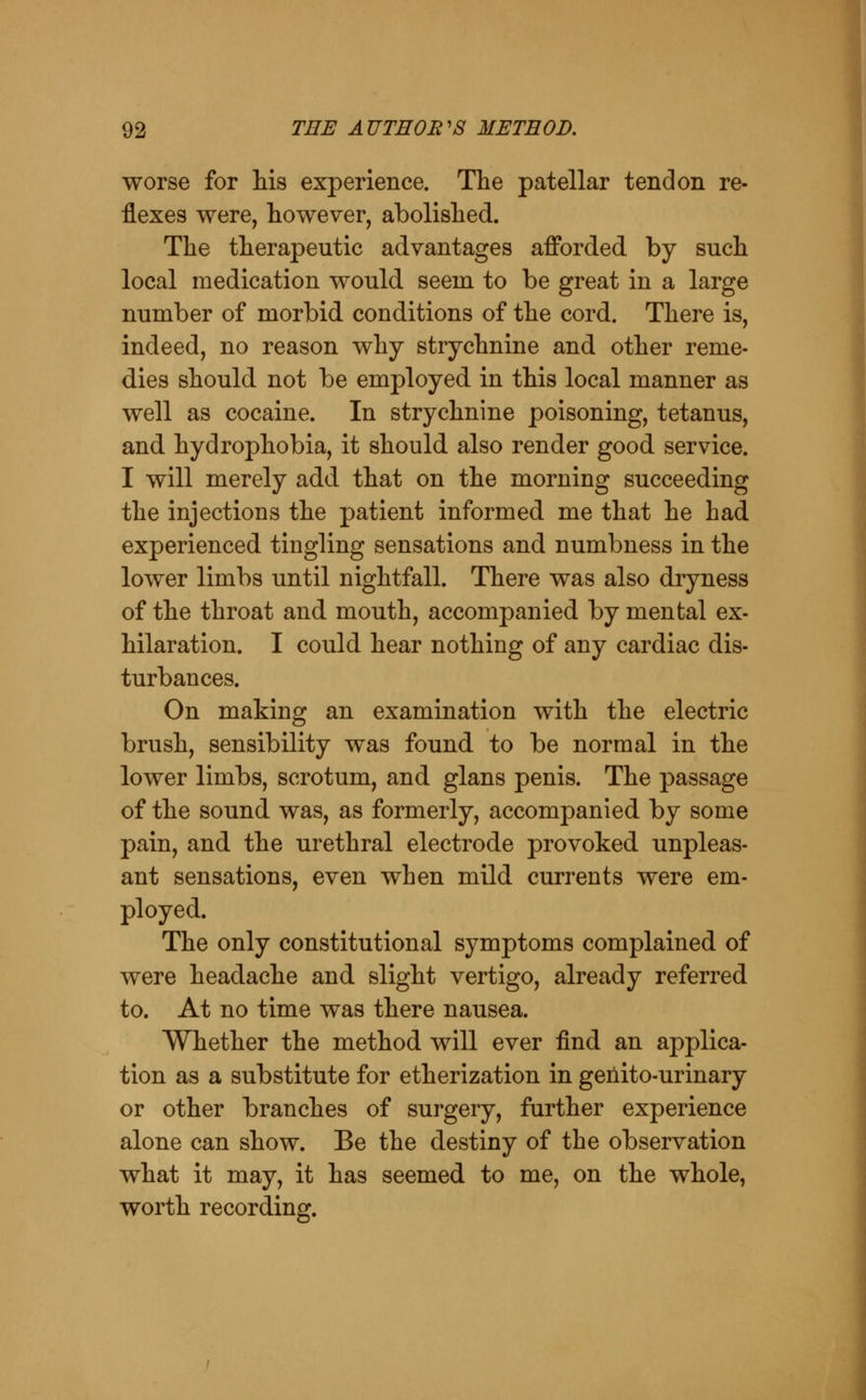 worse for his experience. The patellar tendon re- flexes were, however, abolished. The therapeutic advantages afforded by such local medication would seem to be great in a large number of morbid conditions of the cord. There is, indeed, no reason why strychnine and other reme- dies should not be employed in this local manner as well as cocaine. In strychnine poisoning, tetanus, and hydrophobia, it should also render good service. I will merely add that on the morning succeeding the injections the patient informed me that he had experienced tingling sensations and numbness in the lower limbs until nightfall. There was also dryness of the throat and mouth, accompanied by mental ex- hilaration. I could hear nothing of any cardiac dis- turbances. On making an examination with the electric brush, sensibility was found to be normal in the lower limbs, scrotum, and glans penis. The passage of the sound was, as formerly, accompanied by some pain, and the urethral electrode provoked unpleas- ant sensations, even when mild currents were em- ployed. The only constitutional symptoms complained of were headache and slight vertigo, already referred to. At no time was there nausea. Whether the method will ever find an applica- tion as a substitute for etherization in genito-urinary or other branches of surgery, further experience alone can show. Be the destiny of the observation what it may, it has seemed to me, on the whole, worth recording.