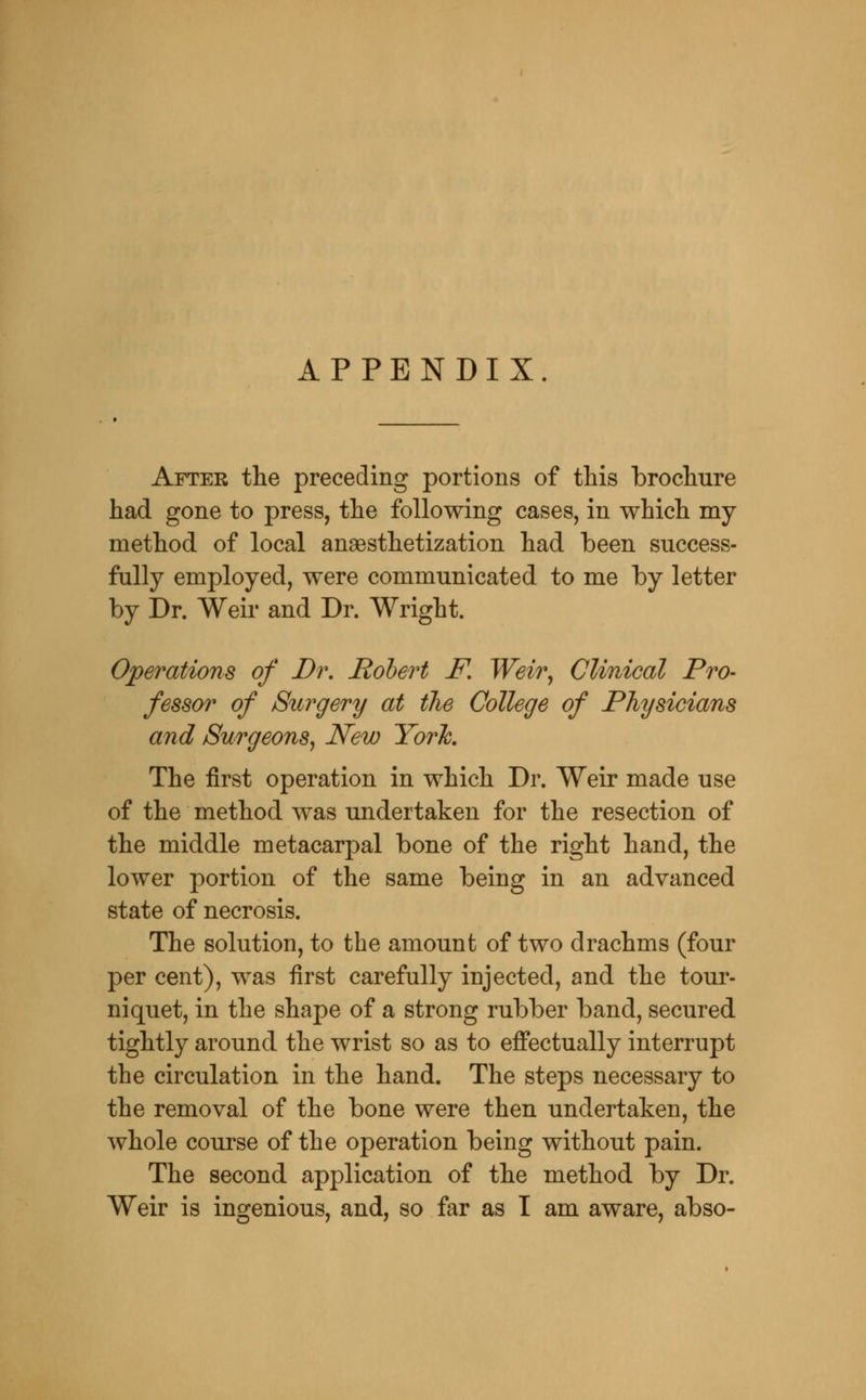 APPENDIX. After tlie preceding portions of this brochure had gone to press, the following cases, in which my method of local anaesthetization had been success- fully employed, were communicated to me by letter by Dr. Weir and Dr. Wright. Operations of Di\ Hohert F, Weir, Clinical Pro- fessor of /Surgery at the College of Physicians and Surgeons, New Yor\ The first operation in which Dr. Weir made use of the method was undertaken for the resection of the middle metacarpal bone of the right hand, the lower portion of the same being in an advanced state of necrosis. The solution, to the amount of two drachms (four per cent), was first carefully injected, and the tour- niquet, in the shape of a strong rubber band, secured tightly around the wrist so as to effectually interrupt the circulation in the hand. The steps necessary to the removal of the bone were then undertaken, the whole course of the operation being without pain. The second application of the method by Dr. Weir is ingenious, and, so far as I am aware, abso-