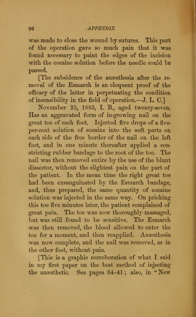 was made to close the wound Tby sutures. This part of the operation gave so much pain that it was found necessary to paint the edges of the incision with the cocaine solution before the needle could be passed. [The subsidence of the anaesthesia after the re- moval of the Esmarch is an eloquent proof of the efficacy of the latter in perpetuating the condition of insensibility in the field of operation.—J. L. C] November 25, 1885, I. B., aged twenty-seven. Has an aggravated form of in-growing nail on the great toe of each foot. Injected five drops of a five- per-cent solution of cocaine into the soft parts on each side of the free border of the nail on the left foot, and in one minute thereafter applied a con- stricting rubber bandage to the root of the toe. The nail was then removed entire by the use of the blunt dissector, without the slightest pain on the part of the patient. In the mean time the right great toe had been exsanguinated by the Esmarch bandage, and, thus prepared, the same quantity of cocaine solution was injected in the same way. On pricking this toe five minutes later, the patient complained of great pain. The toe was now thoroughly massaged, but was still found to be sensitive. The Esmarch was then removed, the blood allowed to enter the toe for a moment, and then reapplied. Anaesthesia was now complete, and the nail was removed, as in the other foot, without pain. [This is a graphic corroboration of what I said in my first paper on the best method of injecting the anaesthetic. See pages 34-41; also, in  New