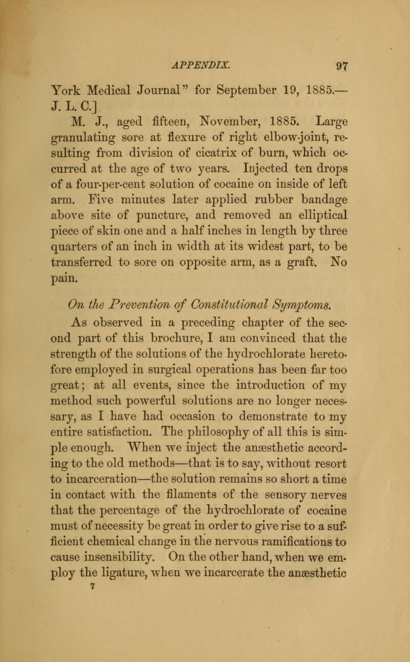 York Medical Journal for September 19, 1885.— J. L. C] M. J., aged fifteen, November, 1885. Large granulating sore at flexure of right elbow-joint, re- sulting from division of cicatrix of burn, whicli oc- curred at the age of two years. Injected ten drops of a four-per-cent solution of cocaine on inside of left arm. Five minutes later applied rubber bandage above site of puncture, and removed an elliptical piece of skin one and a half inches in length by three quarters of an inch in width at its widest part, to be transferred to sore on opposite arm, as a graft. No pain. On the Prevention of Constitutional Symptoms, As observed in a preceding chapter of the sec- ond part of this brochure, I am convinced that the strength of the solutions of the hydrochlorate hereto- fore employed in surgical operations has been far too great; at all events, since the introduction of my method such powerful solutions are no longer neces- sary, as I have had occasion to demonstrate to my entire satisfaction. The philosophy of all this is sim- ple enough. When we inject the anaesthetic accord- ing to the old methods—that is to say, without resort to incarceration—the solution remains so short a time in contact with the filaments of the sensory nerves that the percentage of the hydrochlorate of cocaine must of necessity be great in order to give rise to a suf- ficient chemical change in the nervous ramifications to cause insensibility. On the other hand, when we em- ploy the ligature, when we incarcerate the anaesthetic 7