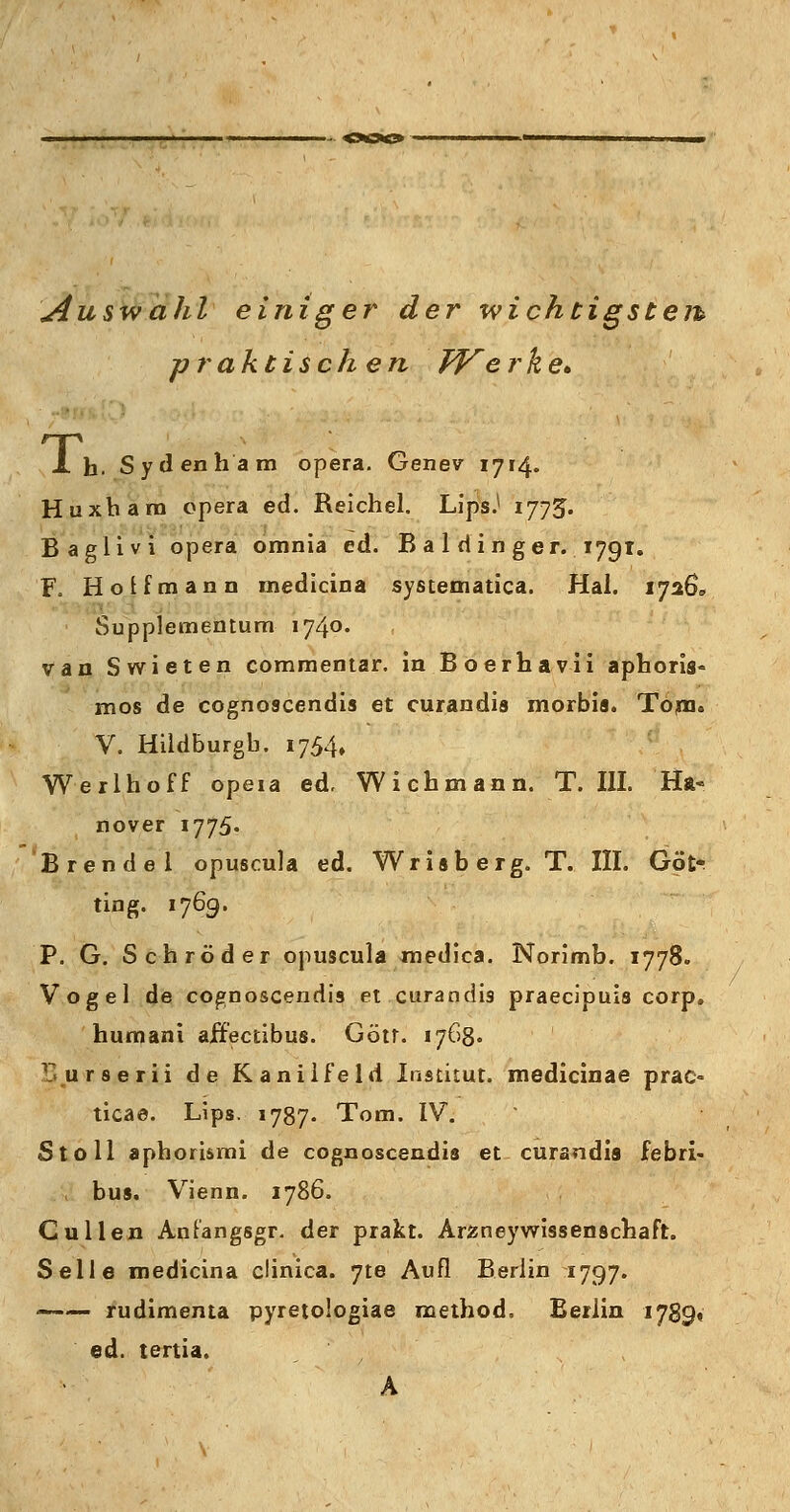 Auswahl einiger der -wichtigstem praktisch en Werke* X h. Sydenham opera. Genev 1714. Huxhara opera ed. Reichel. Ups.1 1775. Baglivi opera omnia ed. B a 1 d i n ger. 179t. F. Ho if mann medicina systematica. Hai. 1726, Supplementum- 174°« van Swieten commentar. in Boerhavii aphoris* mos de cognoscendis et curandis morbis. Tom«, V. Hildburgb. 1754» Werlhoff opeia ed. Wichmann. T. III. Ha* nover 1775. Brendel opuscula ed. Wrisberg. T. III. Göt; ting. 1769. P. G. Schröder opuscula medica. Norimb. 1778. Vogel de cognoscendis et curandis praecipuis corp. humani aifecübus. Götr. 1768. r.urserii de Kanilfeld Institut, medicinae prac- tica©. Lips. 1787. Tom. IV. Stoll aphorismi de cognoscendis et curandis febri- bus. Vienn. 1786. Culien Anfangsgr. der prakt. Arzneywissenschaft. Seile medicina clinica. 7te Auf! Berlin 1797. rudimema pyretoiogiae method, Berlin 1789« ed. tertia. A