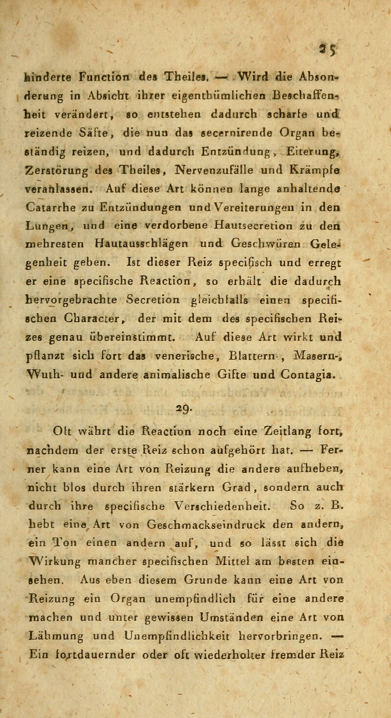 hinderte Function de» Theiles. — Wird die Abson- derung in Absicht ihrer eigentümlichen Beschaffen- heit verändert, so entstehen dadurch scharfe und reizende Säfte, die nun das secernirende Organ be- ständig reizen, und dadurch Entzündung, Eiterung, Zerstörung des Theiles, Nervenzufälle und Krämpfe veranlassen. Auf diese Art können lange anhaltende Catarrhe zu Entzündungen und Vereiterungen in den Lungen, und eine verdorbene Hautseeretion zu den mebresten Hautausschlägen und Geschwüren Gele- genheit geben. Ist dieser Reiz specifisch und erregt er eine specifische Reaction, so erhält die dadurch hervorgebrachte Secretion gleichfalls einen specifi- schen Cbaracier, der mit dem des specifiscben Rei- zes genau übereinstimmt. Auf diese Art wirkt und pflanzt sich fort das venerische, Blattern-, Masern-, Wuth- und andere animalische Gifte und Contagia. 29. Ott währt die Reaction noch eine Zeitlang fort, nachdem der erste Reiz schon aufgehört hat. — Fer- ner kann eine Art von Reizung die andere aufheben, nicht blos durch ihren stärkern Grad, sondern auch durch ihre specifische Verschiedenheit. So z. B. hebt eine^Art von Geschmackseindruck den andern, ein Ton einen andern auf, und so lässt sich die Wirkung mancher specifiscben Mittel am besten ein- sehen. Aus eben diesem Grunde kann eine Art von Reizung ein Organ unempfindlich für eine andere machen und unter gewissen Umständen eine Art von Lähmung und Uuempfindlichkeit hervorbringen. — Ein fo/tdauernder oder oft wiederholter fremder Reiz