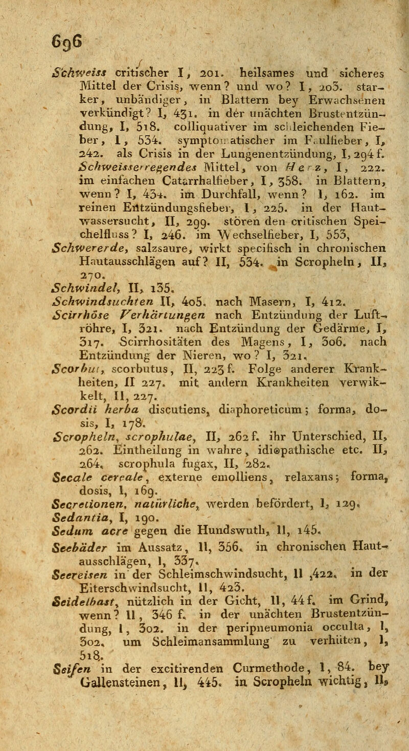 69G < S'chweiss critfscher I, 201. heilsames und sicheres Mittel der Crisis, wenn ? und wo ? 1, 2o5. star- ker, unbändiger, in Blattern bey Erwachsenen verkündigt? I, 431. in der unächten Brustentzün- dung, I, 5i8. colliquativer im schleichenden Fie- ber, 1, 634. symptomatischer im F.uliieber, I, 242. als Crisis in der Lungenentzündung, I, 20,4 f. Schweiss erregen des Mittel, von Herz, I, 222. im einfachen Catarrhalfieber, I, 358. in Blattern, wenn? I, 43*. im Durchfall, wenn? 1, 162. im reinen Eiltzündungsfieber, 1, 225. in der Haut- wassersucht, II, 29g. stören den critischen Spei- chelfluss? I, 246. im W echselfieber, I, 553, Schwererde, salzsaure, wirkt specihsch in chronischen Hautausschlägen auf? II, 534. in Scropheln, II, 270. Schwindel, II, i35. Schwindsuchten II, 4o5, nach Masern, I, 4i2. Scirrhöse Verhärtungen nach Entzündung der Luft- röhre, I, 321. nach Entzündung der Gedärme, I, 317. Scirrhositäten des Magens, I, 3o6. nach Entzündung der Nieren, wo? I, 321, Scorbui, scorbutus, II, 223 f. Folge anderer Krank- heiten, II 227. mit andern Krankheiten verwik- kelt, II, 227. Scordii herba discutiens, diaphoreticum; forma, do- sis, I, 178. Scropheln, scrophulae, II, 262 f. ihr Unterschied, II, 262. Eintheilung in wahre, idiepathische etc. II, 2Ö4, scrophula fugax, II, 282. Seeale cereale, externe emolliens, relaxans; forma, dosis, 1, 169. Secretionen, natürliche, werden befördert, 1, 129. Sedantia, I, 190. Sedum acre gegen die Hundswuth, 11, i45. Seebäder im Aussatz, 11, 356» in chronischen Haut- ausschlägen, 1, 337« Seereisen in der Schleimschwindsucht, 11 ,422« in der Eiterschwindsucht, 11, 423. Seidelbast, nützlich in der Gicht, 11, 44 f. im Grind, wenn ? 11, 346 f« in der unächten Brustentzün- dung, l, 3o2. in der peripneumonia oeculta, 1, 5o2, um Schleimansammlung zu verhüten, 1, 5i8,. Seifen in der excitirenden Curmethode, 1, 84. bey