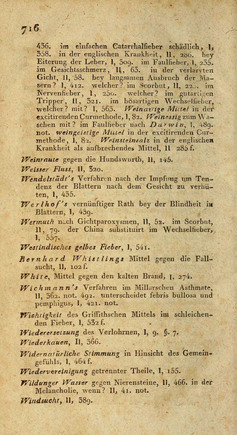 716 456. im einfachen Catarrhalfieber schädlich, !> 358. in der englischen Krankheit, 11, 2öb. bey Eiterung der Leber, 1, 009. im Faulfieber, I, 235. im Gesichtsschmerz, 11,, 63. in der verlarvten Gicht, 11, 58. bey langsamen Ausbruch der Ma- sern? 1, 4i2. welcher? im vScorbut, 11, 22Ö. im ISTervenfieber, 1, 2,5o. welcher? im gutartigen Tripper1, 11, 321. im bösartigen Wechsellieber, welcher? mit? 1, 565. Weinat'ige Mittel in der excitirenden Curmethode, 1, 82. Weinessig zum Wa- schen mit? im Faultieber nach Darwin, 1, 48g. not. weingeistige Mittel in der excitirenden Cur- methode, 1, 82. Weinsteinsalz in der englischen Krankheit als aufbrechendes Mittel, 11 286 f. Weinraute gegen die Hundswurth, 11, i45. Weisser Fluss, 11, £20. Wendelstadt' s Verfahren nach der Impfung um Ten- denz der Blattern nach dem Gesicht zu verhü- ten, 1, 435. Wer Ihof's vernünftiger Rath bey der Blindheit in Blattern, 1, 43g. Wermuth nach Gichtparoxysmen, 11, 52. im Scorbut, 11, 7g. der China substituirt im Wechselfieber, I, 557. Westindisches gelbes Fieber, 1, 54i. Bernhard Whist lings Mittel gegen die Fall- sucht, 11, 102 f. White, Mittel gegen den kalten Brand, \, 274. Wi c hm ann 's Verfahren im Millarschen Asthmate, II, 062. not. 4g2. unterscheidet febris bullosa und Pemphigus, 1, 421. not. Wichtigkeit des Griffithschen Mittels im schleichen- den Fieber, 1, 532 f. Wieder er setzung des Verlohrnen, 1, g. §. 7. Wiederkauen, II, 366. Widernatürliche Stimmung in Hinsicht des Gemein- gefühls, 1, 464 f. Wiedervereinigung getrennter Theile, 1, i55. Wildunger Wasser gegen Nierensteine, 11, 466. in der Melancholie, wenn? 11, 4i. not.