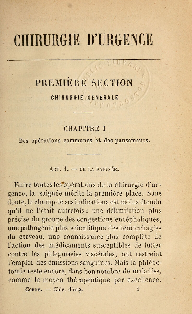 CHIRURGIE D'URGENCE PREMIERE SECTION CHIRURGIE GÉNÉRALE CHAPITRE I Des opérations communes et des pansements. ART. 1. — DE LA SAIGNÉE. Entre toutes les'bpérations de la chirurgie d'ur- gence, la saignée mérite la première place. Sans doute, le champ de ses indications est moins étendu qu'il ne l'était autrefois : une délimitation plus précise du groupe des congestions encéphaliques, une pathogénie plus scientifique deshémorrhagies du cerveau, une connaissance plus complète de l'action des médicaments susceptibles de lutter contre les phlegmasies viscérales, ont restreint l'emploi des émissions sanguines. Mais la phlébo- tomie reste encore, dans bon nombre de maladies, comme le moyen thérapeutique par excellence.