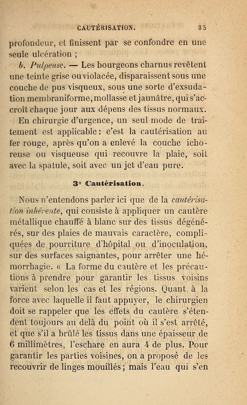 profondeur, et finissent par se confondre en une seule ulcération ; b. Pulpeuse. — Les bourgeons charnus revêtent une teinte grise ou violacée, disparaissent sous une couche de pus visqueux, sous une sorte d'exsuda- tion membraniforme, mollasse et jaunâtre, qui s'ac- croît chaque jour aux dépens des tissus normaux. En chirurgie d'urgence, un seul mode de trai- tement est applicable : c'est la cautérisation au fer rouge, après qu'on a enlevé la couche icho- reuse ou visqueuse qui recouvre la plaie, soit avec la spatule, soit avec un jet d'eau pure. 3° Cautérisation. Nous n'entendons parler ici que de la cautérisa- tion inhérente, qui consiste à appliquer un cautère métallique chauffé à blanc sur des tissus dégéné- rés, sur des plaies de mauvais caractère, compli- quées de pourriture d'hôpital ou d'inoculation, sur des surfaces saignantes, pour arrêter une hé- morrhagie. « La forme du cautère et les précau- tions à prendre pour garantir les tissus voisins varient selon les cas et les régions. Quant à la force avec laquelle il faut appuyer, le chirurgien doit se rappeler que les effets du cautère s'éten- dent toujours au delà du point où il s'est arrêté, et que s'il a brûlé les tissus dans une épaisseur de 6 millimètres, l'eschare en aura 4 de plus. Pour garantir les parties voisines, on a proposé de les recouvrir de linges mouillés ; mais l'eau qui s'en