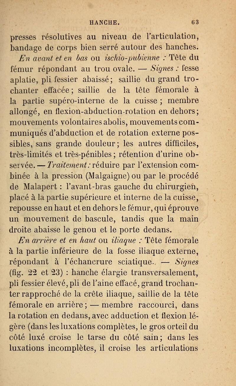 presses résolutives au niveau de l'articulation, bandage de corps bien serré autour des hanches. En avant et en bas ou ischio-pubienne : Tête du fémur répondant au trou ovale. — Signes : fesse aplatie, pli fessier abaissé; saillie du grand tro- chanter effacée; saillie de la tête fémorale à la partie supéro-interne de la cuisse ; membre allongé, en flexion-abduction-rotation en dehors; mouvements volontaires abolis, mouvements com- muniqués d'abduction et de rotation externe pos- sibles, sans grande douleur; les autres difficiles, très-limités et très-pénibles ; rétention d'urine ob- servée.— Traitement : réduire par l'extension com- binée à la pression (Malgaigne) ou par le procédé de Malapert : l'avant-bras gauche du chirurgien, placé à la partie supérieure et interne de la cuisse, repousse en haut et en dehors le fémur, qui éprouve un mouvement de bascule, tandis que la main droite abaisse le genou et le porte dedans. En arrière et en haut ou iliaque : Tête fémorale à la partie inférieure de la fosse iliaque externe, répondant à l'échancrure sciatique., — Signes (fig. 22 et 23) : hanche élargie transversalement, pli fessier élevé, pli de l'aine effacé, grand trochan- ter rapproché de la crête iliaque, saillie de la tête fémorale en arrière; — membre raccourci, dans la rotation en dedans, avec adduction et flexion lé- gère (dans les luxations complètes, le gros orteil du côté luxé croise le tarse du côté sain; dans les luxations incomplètes, il croise les articulations