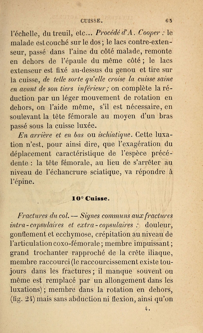 l'échelle, du treuil, etc.. Procédé (TA. Cooper : le malade est couché sur le dos ; le lacs contre-exten- seur, passé dans l'aine du côté malade, remonte en dehors de l'épaule du même côté ; le lacs extenseur est fixé au-dessus du genou et tire sur la cuisse, de telle sorte quelle croise la cuisse saine en avant de son tiers inférieur; on complète la ré- duction par un léger mouvement de rotation en dehors, on l'aide même, s'il est nécessaire, en soulevant la tête fémorale au moyen d'un bras passé sous la cuisse luxée. En arrière et en bas ou ischiatique. Cette luxa- tion n'est, pour ainsi dire, que l'exagération du déplacement caractéristique de l'espèce précé- dente : la tête fémorale, au lieu de s'arrêter au niveau de l'échancrure sciatique, va répondre à l'épine. 10° Cuisse. Fractures du col. — Signes communs aux fractures intra-consulaires et extra - capsulaires : douleur, gonflement et ecchymose, crépitation au niveau de l'articulationcoxo-fémorale; membre impuissant; grand trochanter rapproché de la crête iliaque, membre raccourci (le raccourcissement existe tou- jours dans les fractures; il manque souvent ou même est remplacé par un allongement dans les luxations) ; membre dans la rotation en dehors, (fig. 24) mais sans abduction ni flexion, ainsi qu'on 4.