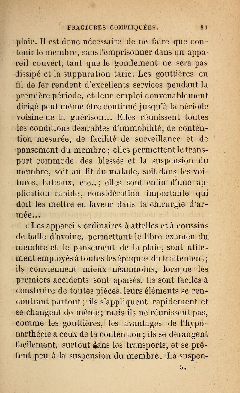 plaie. Il est donc nécessaire de ne faire que con- tenir le membre, sans l'emprisonner dans un appa- reil couvert, tant que le gonflement ne sera pas dissipé et la suppuration tarie. Les gouttières en fil de fer rendent d'excellents services pendant la première période, et leur emploi convenablement dirigé peut même être continué jusqu'à la période voisine de la guérison... Elles réunissent toutes les conditions désirables d'immobilité, de conten- tion mesurée, de facilité de surveillance et de •pansement du membre; elles permettent le trans- port commode des blessés et la suspension du membre, soit au lit du malade, soit dans les voi- tures, bateaux, etc.; elles sont enfin d'une ap- plication rapide, considération importante qui doit les mettre en faveur dans la chirurgie d'ar- mée... a Les appareils ordinaires à attelles et à coussins de balle d'avoine, permettant le libre examen du, membre et le pansement de la plaie, sont utile- ment employés à toutes les époques du traitement ; ils conviennent mieux néanmoins, lorsque les premiers accidents sont apaisés. Ils sont faciles à construire de toutes pièces, leurs éléments se ren- contrant partout; ils s'appliquent rapidement et se changent de même; mais ils ne réunissent pas, comme les gouttières, les avantages de l'hypo- narthécie à ceux de la contention ; ils se dérangent facilement, surtout £ans les transports, et se prê- tent peu à la suspension du membre. La suspen-