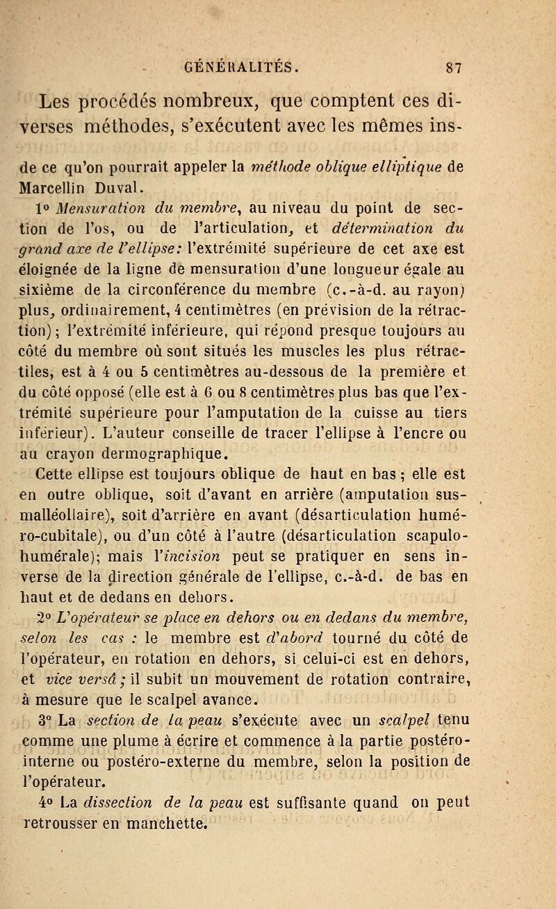 Les procédés nombreux, que comptent ces di- verses méthodes, s'exécutent avec les mêmes ins- de ce qu'on pourrait appeler la méthode oblique elliptique de Marcellin Duval. 1° Mensuration du membre, au niveau du point de sec- tion de l'os, ou de l'articulation, et détermination du grand axe de l'ellipse: l'extrémité supérieure de cet axe est éloignée de la ligne de mensuration d'une longueur égale au sixième de la circonférence du membre (c.-à-d. au rayon) plus, ordinairement, 4 centimètres (en prévision de la rétrac- tion) ; l'extrémité inférieure, qui répond presque toujours au côté du membre où sont situés les muscles les plus rétrac- tiles, est à 4 ou 5 centimètres au-dessous de la première et du côté opposé (elle est à 6 ou 8 centimètres plus bas que l'ex- trémité supérieure pour l'amputation de la cuisse au tiers inférieur). L'auteur conseille de tracer l'ellipse à l'encre ou au crayon dermographique. Cette ellipse est toujours oblique de haut en bas ; elle est en outre oblique, soit d'avant en arrière (amputation sus- malléollaire), soit d'arrière en avant (désarticulation humé- ro-cubitale), ou d'un côté à l'autre (désarticulation scapulo- humérale); mais Y incision peut se pratiquer en sens in- verse de la direction générale de l'ellipse, c.-à-d. de bas en haut et de dedans en dehors. 2° L'opérateur se place en dehors ou en dedans du membre, selon les cas : le membre est d'abord tourné du côté de l'opérateur, en rotation en dehors, si celui-ci est en dehors, et vice versa; il subit un mouvement de rotation contraire, à mesure que le scalpel avance. 3° La section de la peau s'exécute avec un scalpel tenu comme une plume à écrire et commence à la partie postéro- interne ou postéro-externe du membre, selon la position de l'opérateur. 4° La dissection de la peau est suffisante quand on peut retrousser en manchette.