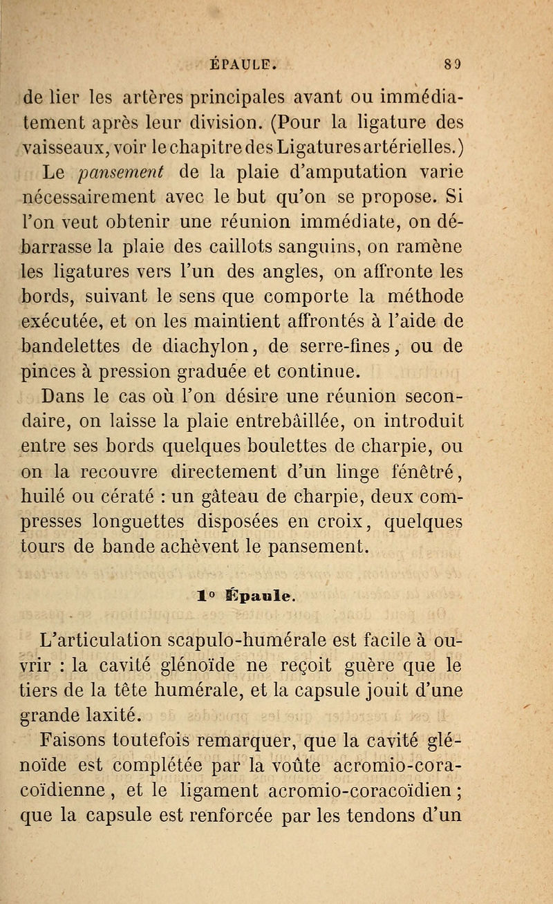 de lier les artères principales avant ou immédia- tement après leur division. (Pour la ligature des vaisseaux, voir le chapitre des Ligatures artérielles.) Le pansement de la plaie d'amputation varie nécessairement avec le but qu'on se propose. Si Ton veut obtenir une réunion immédiate, on dé- barrasse la plaie des caillots sanguins, on ramène les ligatures vers l'un des angles, on affronte les bords, suivant le sens que comporte la méthode exécutée, et on les maintient affrontés à l'aide de bandelettes de diachylon, de serre-fines, ou de pinces à pression graduée et continue. Dans le cas où l'on désire une réunion secon- daire, on laisse la plaie entrebâillée, on introduit entre ses bords quelques boulettes de charpie, ou on la recouvre directement d'un linge fenêtre, huilé ou cératé : un gâteau de charpie, deux com- presses longuettes disposées en croix, quelques tours de bande achèvent le pansement. 1° Épaule. L'articulation scapulo-humérale est facile à ou- vrir : la cavité glénoïde ne reçoit guère que le tiers de la tête humérale, et la capsule jouit d'une grande laxité. Faisons toutefois remarquer, que la cavité glé- noïde est complétée par la voûte acromio-cora- coïdienne , et le ligament acromio-coracoïdien ; que la capsule est renforcée par les tendons d'un