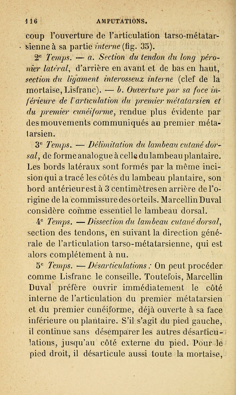 coup l'ouverture de l'articulation tarso-métatar- sienneà sa partie interne (fig. 35). 2e Temps. — a. Section du tendon du long péro- nier latéral, d'arrière en avant et de bas en haut, section du ligament interosseux interne (clef de la mortaise, Lisfranc). — b. Ouverture par sa face in- férieure de Varticulation du premier métatarsien et du premier cunéiforme, rendue plus évidente par des mouvements communiqués au premier méta- tarsien. 3e Temps. — Délimitation du lambeau cutané dor- sal, de forme analogue à celle du lambeau plantaire. Les bords latéraux sont formés par la même inci- sion qui a tracé les côtés du lambeau plantaire, son bord antérieur est à 3 centimètres en arrière de l'o- rigine de la commissure des orteils. Marcellin Duval considère comme essentielle lambeau dorsal. 4e Temps. —Dissection du lambeau cutané dorsal, section des tendons, en suivant la direction géné- rale de l'articulation tarso-métatarsienne, qui est alors complètement à nu. 5e Temps. — Désarticulations ; On peut procéder comme Lisfranc le conseille. Toutefois, Marcellin Duval préfère ouvrir immédiatement le côté interne de l'articulation du premier métatarsien et du premier cunéiforme, déjà ouverte à sa face inférieure ou plantaire. S'il s'agit du pied gauche, il continue sans désemparer les autres désarticu- lations, jusqu'au côté externe du pied. Pour .le pied droit, il désarticule aussi toute la mortaise,