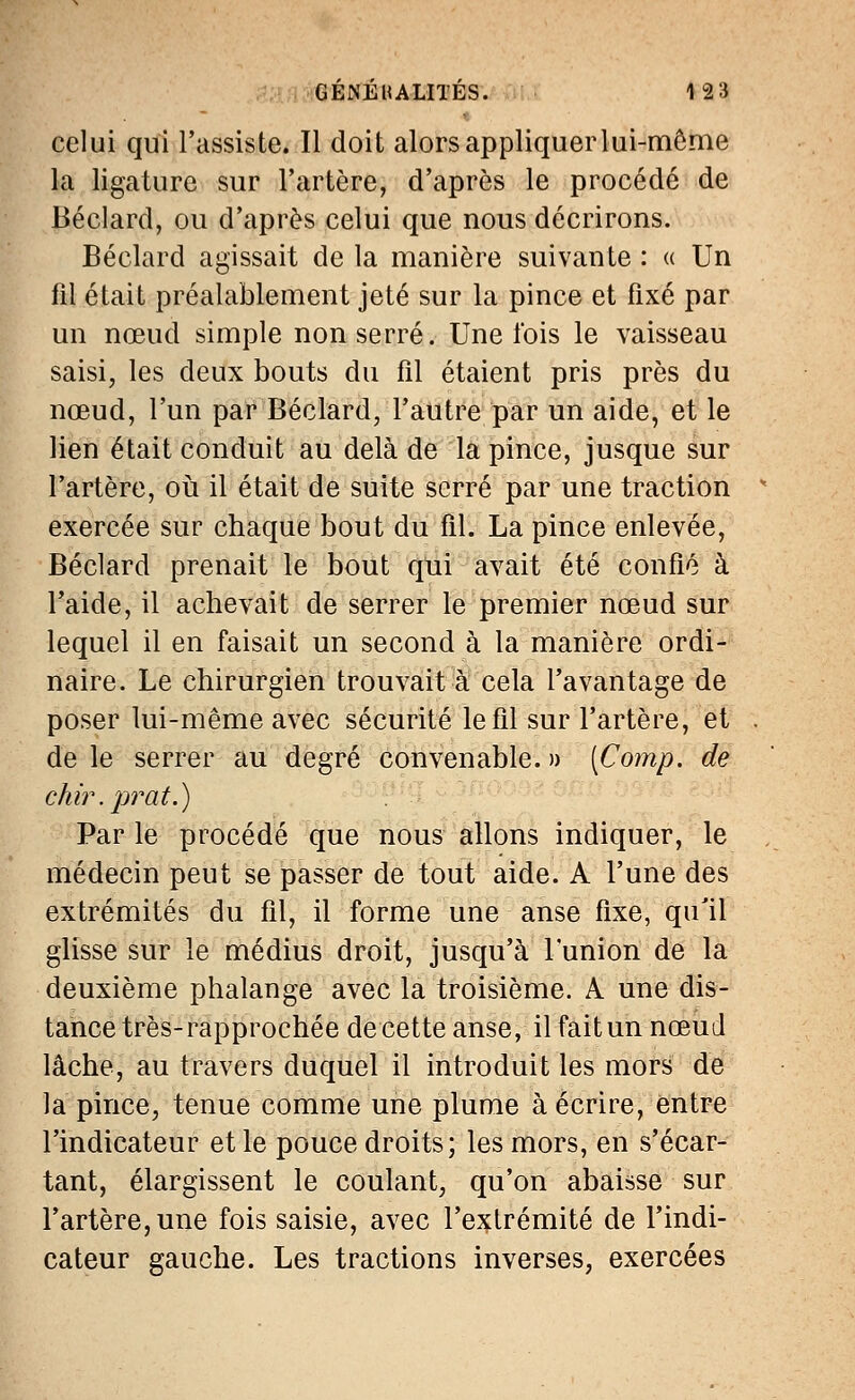 celui qui l'assiste. Il doit alorsappliquerlui-même la ligature sur l'artère, d'après le procédé de Béclard, ou d'après celui que nous décrirons. Béclard agissait de la manière suivante : « Un fil était préalablement jeté sur la pince et fixé par un nœud simple non serré. Une l'ois le vaisseau saisi, les deux bouts du fil étaient pris près du nœud, l'un par Béclard, l'autre par un aide, et le lien était conduit au delà de la pince, jusque sur l'artère, où il était de suite serré par une traction exercée sur chaque bout du fil. La pince enlevée, Béclard prenait le bout qui avait été confié à l'aide, il achevait de serrer le premier nœud sur lequel il en faisait un second à la manière ordi- naire. Le chirurgien trouvait à cela l'avantage de poser lui-même avec sécurité le fil sur l'artère, et de le serrer au degré convenable. » (Comp. de chir.prat.) Par le procédé que nous allons indiquer, le médecin peut se passer de tout aide. A l'une des extrémités du fil, il forme une anse fixe, qu'il glisse sur le médius droit, jusqu'à l'union de la deuxième phalange avec la troisième. A une dis- tance très- rapprochée de cette anse, il fait un nœud lâche, au travers duquel il introduit les mors de la pince, tenue comme une plume à écrire, entre l'indicateur et le pouce droits; les mors, en s'écar- tant, élargissent le coulant, qu'on abaisse sur l'artère, une fois saisie, avec l'extrémité de l'indi- cateur gauche. Les tractions inverses, exercées