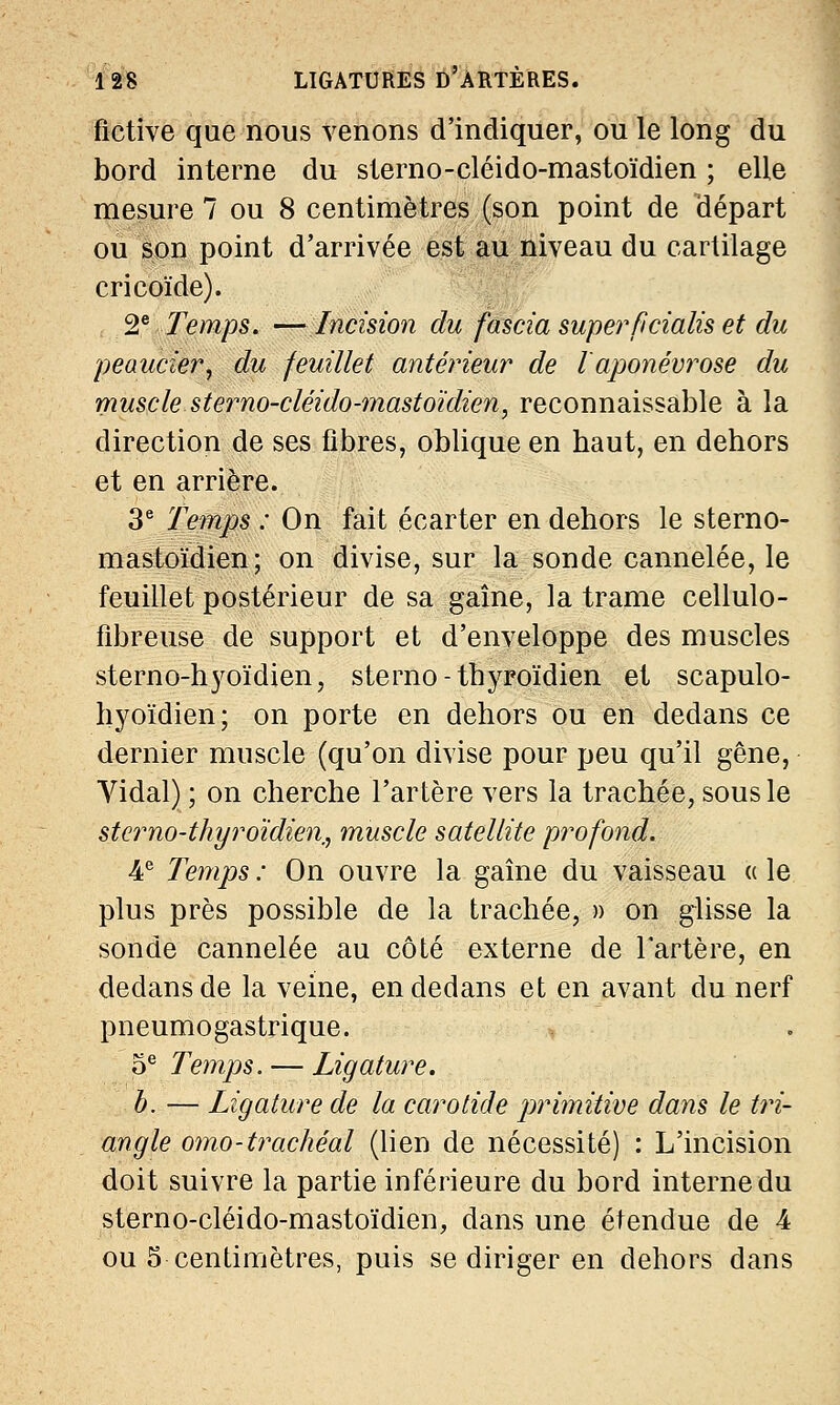 fictive que nous venons d'indiquer, ou le long du bord interne du sterno-cléido-mastoïdien ; elle mesure 7 ou 8 centimètres (son point de départ ou son point d'arrivée est au niveau du cartilage cricoïde). 2e Temps. —Incision du fascia superflcialis et du peaucier, du feuillet antérieur de l'aponévrose du muscle sterno-cléido-mastoïdien, reconnaissable à la direction de ses fibres, oblique en baut, en dehors et en arrière. 3e Temps : On fait écarter en dehors le sterno- mastoïdien; on divise, sur la sonde cannelée, le feuillet postérieur de sa gaîne, la trame cellulo- fibreuse de support et d'enveloppe des muscles sterno-hyoïdien, sterno- thyroïdien et scapulo- hyoïdien; on porte en dehors ou en dedans ce dernier muscle (qu'on divise pour peu qu'il gêne, Vidal) ; on cherche l'artère vers la trachée, sous le stcrno-thyroïdien, muscle satellite profond. 4e Temps : On ouvre la gaîne du vaisseau « le plus près possible de la trachée, » on glisse la sonde cannelée au côté externe de l'artère, en dedans de la veine, en dedans et en avant du nerf pneumogastrique. 5e Temps. — Ligature. b. — Ligature de la carotide primitive dans le tri- angle omo-trachéal (lien de nécessité) : L'incision doit suivre la partie inférieure du bord interne du sterno-cléido-mastoïdien, dans une étendue de 4 ou 5 centimètres, puis se diriger en dehors dans