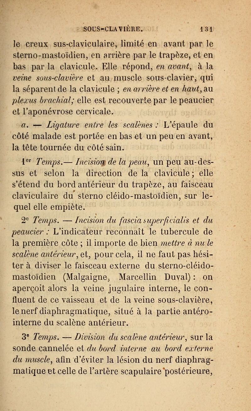 le creux sus-claviculaire, limité en avant par le sterno-mastoïdien, en arrière par le trapèze, et en bas par la clavicule. Elle répond, en avant, à la veine sous-clavière et au muscle sous-clavier, qui la séparent de la clavicule ; en arrière et en haut, au plexus brachial; elle est recouverte par le peaucier et l'aponévrose cervicale. a. — Ligature entre les scalènes : L'épaule du côté malade est portée en bas et un peu en avant, la tête tournée du côté sain. 1er Temps.— Incisiomde la peau, un peu au-des- sus et selon la direction de la clavicule; elle s'étend du bord antérieur du trapèze, au faisceau claviculaire du' sterno cléido-mastoïdien, sur le- quel elle empiète. 2e Temps. —Incision du fascia super/îcialis et du peaucier : L'indicateur reconnaît le tubercule de la première côte ; il importe de bien mettre à nu le scalène antérieur, et, pour cela, il ne faut pas hési- ter à diviser le faisceau externe du sterno-cléido- mastoïdien (Malgaigne, Marcellin Duval) : on aperçoit alors la veine jugulaire interne, le con- fluent de ce vaisseau et de la veine sous-clavière, le nerf diaphragmatique, situé à la partie antéro- interne du scalène antérieur. 3e Temps. — Division du scalène antérieur, sur la sonde cannelée et du bord interne au bord externe du muscle, afin d'éviter la lésion du nerf diaphrag- malique et celle de l'artère scapulaire'postérieure,