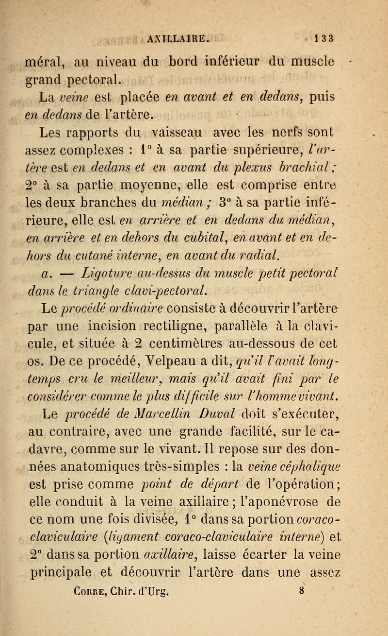 méral, au niveau du bord inférieur du muscle grand pectoral. La veine est placée en avant et en dedans, puis en dedans de l'artère. Les rapports du vaisseau avec les nerfs sont assez complexes : 1° à sa partie supérieure, l'ar- tère est en dedans et en avant du plexus brachial; 2° à sa partie moyenne, elle est comprise entre les deux branches du médian ; 3° à sa partie infé- rieure, elle est en arrière et en dedans du médian, en arrière et en dehors du cubital, en avant et en de- hors du cutané interne, en avant du radial. a. — Ligature au-dessus du muscle petit pectoral dans le triangle clavi-pectoral. Le procédé ordinaire consiste à découvrir l'artère par une incision rectiligne, parallèle à la clavi- cule, et située à 2 centimètres au-dessous de cet os. De ce procédé, Yelpeau a dit, quil ïavait long- temps cru le meilleur, mais qu'il avait fini par le considérer comme le plus difficile sur l'hommevivant. Le procédé de Marcellin Duval doit s'exécuter, au contraire, avec une grande facilité, sur le ca- davre, comme sur le vivant. Il repose sur des don- nées anatomiques très-simples : la veine cephalique est prise comme point de départ de l'opération; elle conduit à la veine axillaire ; l'aponévrose de ce nom une fois divisée, 1° dans sa portion coraco- claviculaire (ligament coraco-claviculaire interné) et 2° dans sa portion axillaire, laisse écarter la veine principale et découvrir l'artère dans une assez Corre, Ghir. d'Urg. 8