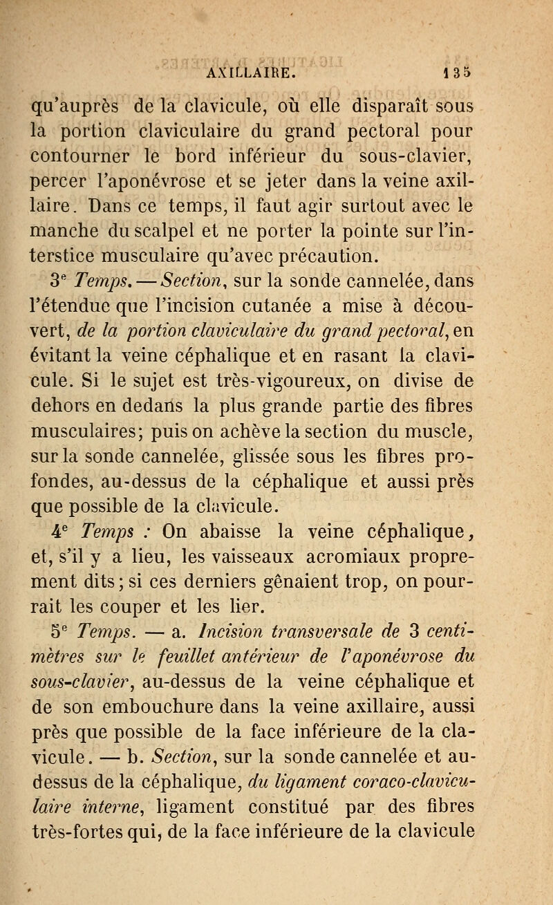 qu'auprès de la clavicule, où elle disparaît sous la portion claviculaire du grand pectoral pour contourner le bord inférieur du sous-clavier, percer l'aponévrose et se jeter dans la veine axil- laire. Dans ce temps, il faut agir surtout avec le manche du scalpel et ne porter la pointe sur l'in- terstice musculaire qu'avec précaution. 3e Temps, — Section, sur la sonde cannelée, dans l'étendue que l'incision cutanée a mise à décou- vert, de la portion claviculaire du grand pectoral, en évitant la veine céphalique et en rasant la clavi- cule. Si le sujet est très-vigoureux, on divise de dehors en dedans la plus grande partie des fibres musculaires; puis on achève la section du muscle, sur la sonde cannelée, glissée sous les fibres pro- fondes, au-dessus de la céphalique et aussi près que possible de la clavicule. 4e Temps : On abaisse la veine céphalique, et, s'il y a lieu, les vaisseaux acromiaux propre- ment dits ; si ces derniers gênaient trop, on pour- rait les couper et les lier. 5e Temps. — a. Incision transversale de 3 centi- mètres sur le feuillet antérieur de l'aponévrose du sous-clavier, au-dessus de la veine céphalique et de son embouchure dans la veine axillaire, aussi près que possible de la face inférieure de la cla- vicule. — b. Section, sur la sonde cannelée et au- dessus de la céphalique, du ligament coraco-clavicu- laire interne, ligament constitué par des fibres très-fortes qui, de la face inférieure de la clavicule