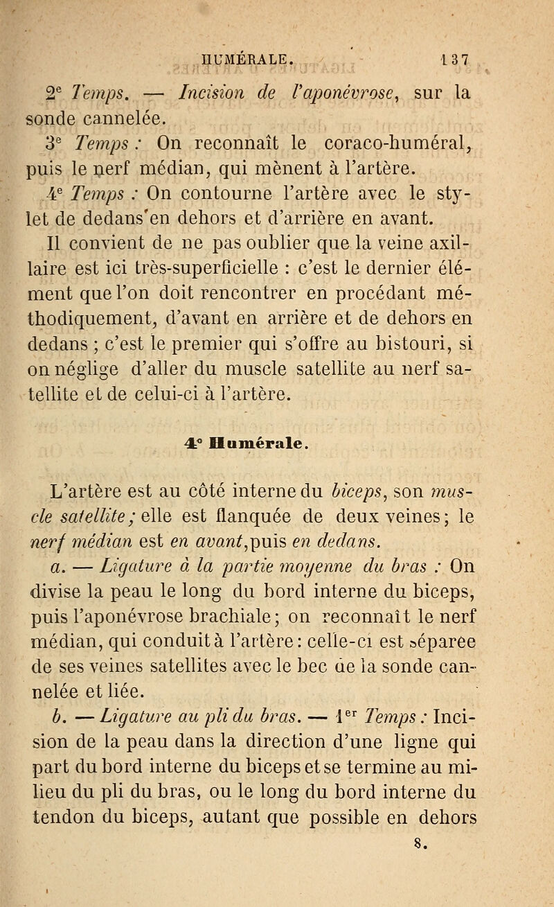 2e Temps. — Incision de l'aponévrose, sur la sonde cannelée. 3e Temps : On reconnaît le coraco-huméral, puis le nerf médian, qui mènent à l'artère. 4e Temps : On contourne l'artère avec le sty- let de dedans'en dehors et d'arrière en avant. Il convient de ne pas oublier que la veine axil- laire est ici très-superficielle : c'est le dernier élé- ment que l'on doit rencontrer en procédant mé- thodiquement, d'avant en arrière et de dehors en dedans ; c'est le premier qui s'offre au bistouri, si on néglige d'aller du muscle satellite au nerf sa- tellite et de celui-ci à l'artère. 4=° Humer aie. L'artère est au côté interne du biceps, son mus- cle satellite ; elle est flanquée de deux veines; le nerf médian est en awaw£,puis en dedans. a. — Ligature à la partie moyenne du bras : On divise la peau le long du bord interne du biceps, puis l'aponévrose brachiale ; on reconnaît le nerf médian, qui conduit à l'artère : celle-ci est »éparee de ses veines satellites avec le bec de la sonde can- nelée et liée. b. — Ligature au pli du bras. — 1er Temps : Inci- sion de la peau dans la direction d'une ligne qui part du bord interne du biceps et se termine au mi- lieu du pli du bras, ou le long du bord interne du tendon du biceps, autant que possible en dehors 8.