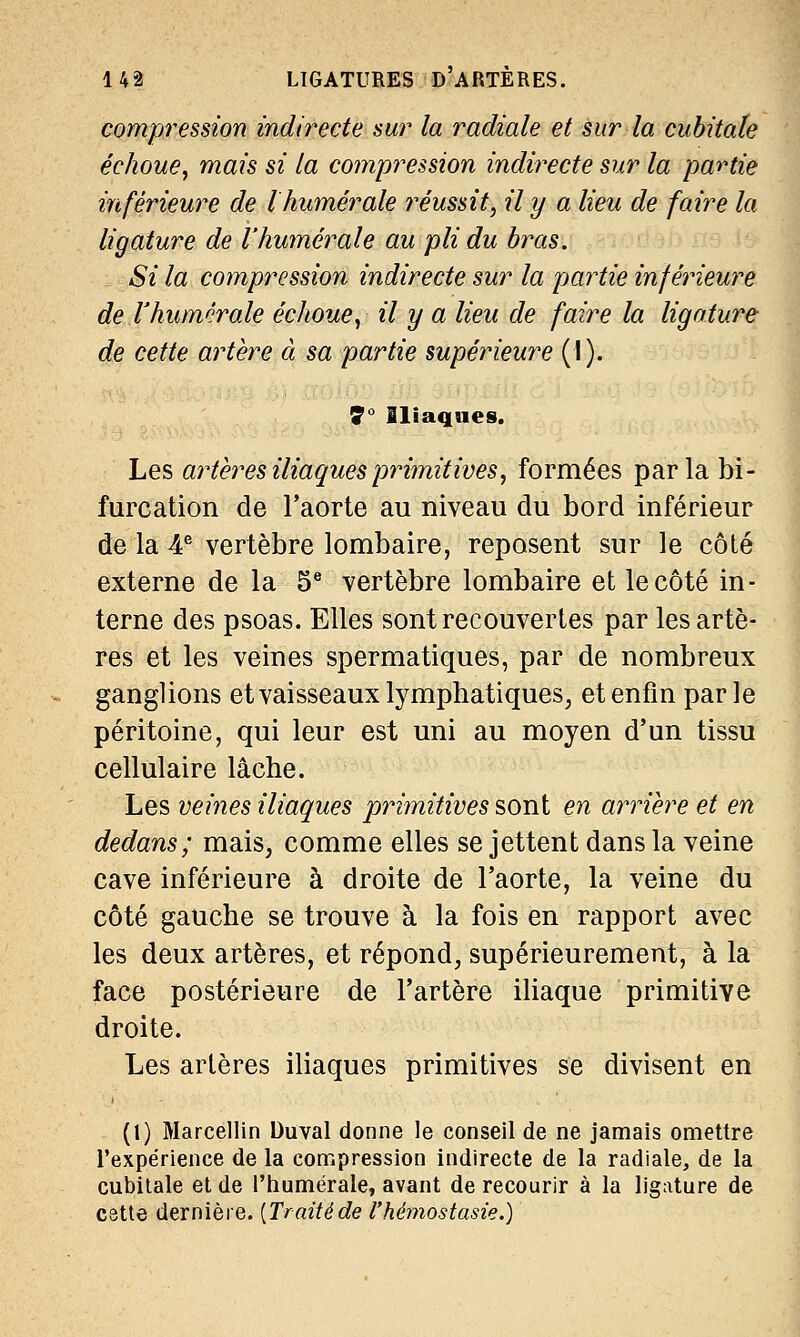 compression indirecte sur la radiale et sur la cubitale échoue, mais si la compression indirecte sur la partie inférieure de l humer aie réussit, il y a lieu de faire la ligature de l'humeraie au pli du bras. Si la compression indirecte sur la partie inférieure de l'humorale échoue, il y a lieu de faire la ligature de cette artère à sa partie supérieure (1). 7° Iliaques. Les artères iliaques primitives, formées parla bi- furcation de l'aorte au niveau du bord inférieur de la 4e vertèbre lombaire, reposent sur le côté externe de la 5e vertèbre lombaire et le côté in- terne des psoas. Elles sont recouvertes par les artè- res et les veines spermatiques, par de nombreux ganglions et vaisseaux lymphatiques, et enfin parle péritoine, qui leur est uni au moyen d'un tissu cellulaire lâche. Les veines iliaques primitives sont en arrière et en dedans; mais, comme elles se jettent dans la veine cave inférieure à droite de l'aorte, la veine du côté gauche se trouve à la fois en rapport avec les deux artères, et répond, supérieurement, à la face postérieure de l'artère iliaque primitive droite. Les artères iliaques primitives se divisent en (1) Marcellin Duval donne le conseil de ne jamais omettre l'expérience de la compression indirecte de la radiale, de la cubitale et de Phumérale, avant de recourir à la ligature de cette dernière. [Traitéde l'hémostasie.)