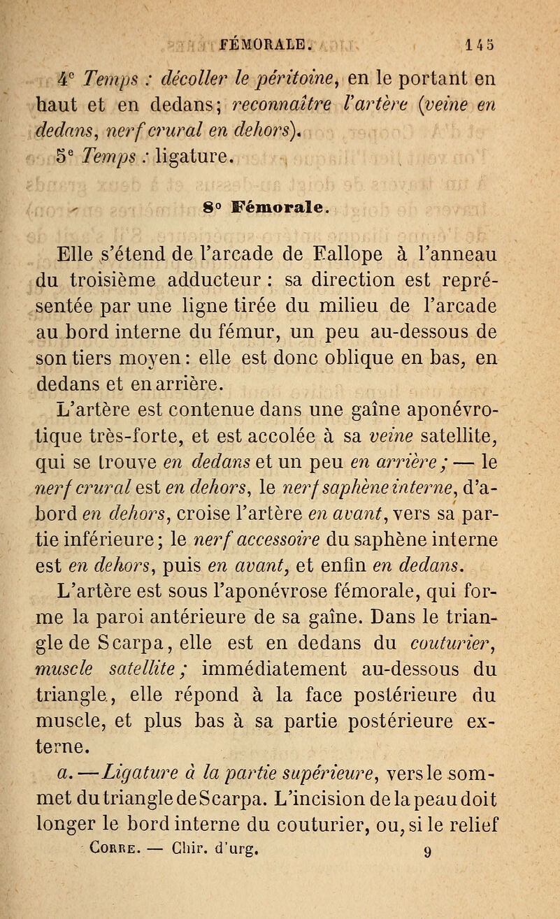 4e Temps : décoller le péritoine, en le portant en haut et en dedans; reconnaître l'artère {veine en dedans, nerf crural en dehors), 5e Temps : ligature. 8° Fémorale. Elle s'étend de l'arcade de Eallope à l'anneau du troisième adducteur : sa direction est repré- sentée par une ligne tirée du milieu de l'arcade au bord interne du fémur, un peu au-dessous de son tiers moyen : elle est donc oblique en bas, en dedans et en arrière. L'artère est contenue dans une gaîne aponévro- tique très-forte, et est accolée à sa veine satellite, qui se trouve en dedans et un peu en arrière ; — le nerfcrural est en dehors, le nerf saphène interne, d'a- bord en dehors, croise l'artère en avant, vers sa par- tie inférieure; le nerf accessoire du saphène interne est en dehors, puis en avant, et enfin en dedans. L'artère est sous l'aponévrose fémorale, qui for- me la paroi antérieure de sa gaîne. Dans le trian- gle de S carpa, elle est en dedans du couturier, muscle satellite; immédiatement au-dessous du triangle, elle répond à la face postérieure du muscle, et plus bas à sa partie postérieure ex- terne. a. —Ligature à la partie supérieure, vers le som- met du triangle de Scarpa. L'incision de la peau doit longer le bord interne du couturier, ou, si le relief Gorre. — Ghir. d'urg. 9