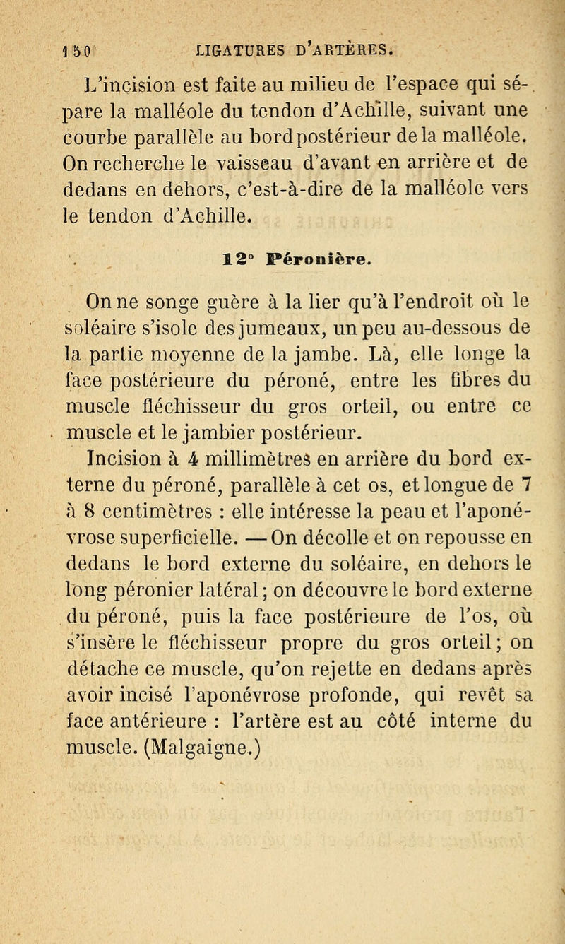 L'incision est faite au milieu de l'espace qui se-. pare la malléole du tendon d'Achille, suivant une courbe parallèle au bord postérieur delà malléole. On recherche le vaisseau d'avant en arrière et de dedans en dehors, c'est-à-dire de la malléole vers le tendon d'Achille. 12° Péronière. On ne songe guère à la lier qu'à l'endroit où le soléaire s'isole des jumeaux, un peu au-dessous de la partie moyenne de la jambe. Là, elle longe la face postérieure du péroné, entre les fibres du muscle fléchisseur du gros orteil, ou entre ce muscle et le jambier postérieur. Incision à 4 millimètres en arrière du bord ex- terne du péroné, parallèle à cet os, et longue de 7 à 8 centimètres : elle intéresse la peau et l'aponé- vrose superficielle. —On décolle et on repousse en dedans le bord externe du soléaire, en dehors le long péronier latéral ; on découvre le bord externe du péroné, puis la face postérieure de l'os, où s'insère le fléchisseur propre du gros orteil ; on détache ce muscle, qu'on rejette en dedans après avoir incisé l'aponévrose profonde, qui revêt sa face antérieure : l'artère est au côté interne du muscle. (Malgaigne.)