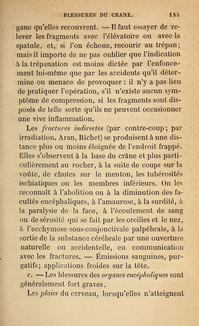 gane qu'elles recouvrent. —11 faut essayer de re- lever les fragments avec l'élévatoire ou avec la spatule, et, si l'on échoue, recourir au trépan; mais il importe de ne pas oublier que l'indication à la trépanation est moins dictée par l'enfonce- ment lui-même que par les accidents qu'il déter- mine ou menace de provoquer : il n'y a pas lieu de pratiquer l'opération, s'il n'existe aucun sym- ptôme de compression, si les fragments sont dis- posés de telle sorte qu'ils ne peuvent occasionner une vive inflammation. Les fractures indirectes (par contre-coup ; par irradiation, Aran, Richet) se produisent à une dis- tance plus ou moins éloignée de l'endroit frappé. Elles s'observent à la base du crâne et plus parti- culièrement au rocher, à la suite de coups sur la voûte, de chutes sur le menton, les tubérosités ischiatiques ou les membres inférieurs. On les reconnaît à l'abolition ou à la diminution des fa- cultés encéphaliques, à l'amaurose, à la surdité, à la paralysie de la face, à l'écoulement de sang ou de sérosité qui se fait par les oreilles et le nez, à l'ecchymose sous-conjonctivale palpébrale, à la sortie de la substance cérébrale par une ouverture naturelle ou accidentelle, en communication avec les fractures. — Émissions sanguines, pur- gatifs; applications froides sur la tête. c. — Les blessures des organes encéphaliques sont généralement fort graves. Les plaies du cerveau, lorsqu'elles n'atteignent