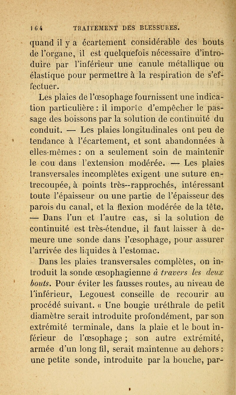 quand il y a écartement considérable des bouts de l'organe, il est quelquefois nécessaire d'intro- duire par l'inférieur une canule métallique ou élastique pour permettre à la respiration de s'ef- fectuer. Les plaies de l'œsophage fournissent une indica- tion particulière : il importe d'empêcher le pas- sage des boissons par la solution de continuité du conduit. — Les plaies longitudinales ont peu de tendance à l'écartement, et sont abandonnées à elles-mêmes : on a seulement soin de maintenir le cou dans l'extension modérée. — Les plaies transversales incomplètes exigent une suture en- trecoupée, à points très—rapprochés, intéressant toute l'épaisseur ou une partie de l'épaisseur des parois du canal, et la flexion modérée de la tête. — Dans l'un et l'autre cas, si la solution de continuité est très-étendue, il faut laisser à de- meure une sonde dans l'œsophage, pour assurer l'arrivée des liquides à l'estomac. Dans les plaies transversales complètes, on in- troduit la sonde œsophagienne à travers les deux bouts. Pour éviter les fausses routes, au niveau de Tinférieur, Legouest conseille de recourir au procédé suivant. « Une bougie uréthrale de petit diamètre serait introduite profondément, par son extrémité terminale, dans la plaie et le bout in- férieur de l'œsophage ; son autre extrémité, armée d'un long fil, serait maintenue au dehors : une petite sonde, introduite par la bouche, par-