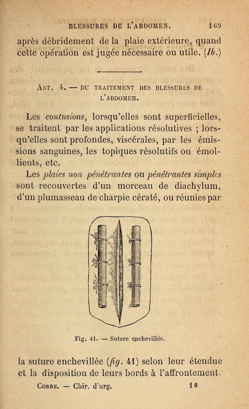 BLESSURES DE L'ABDOMEN. 1C<J après débridement de la plaie extérieure, quand cette opération est jugée nécessaire ou utile, [lb.) A UT. du traitement des blessures de l'abdomen. Les contusions, lorsqu'elles sont superficielles, se traitent par les applications résolutives ; lors- qu'elles sont profondes, viscérales, par les émis- sions sanguines, les topiques résolutifs ou émol- lients, etc. Les plaies non pénétrantes ou pénétrantes simples sont recouvertes d'un morceau de diachylum, d'un plumasseau de charpie cératé, ou réunies par Fig. 41. Suture epchevillée. la suture enchevillée {fig. 41) selon leur étendue et la disposition de leurs bords à l'affrontement. Corre. — Chir. d'urg. 10