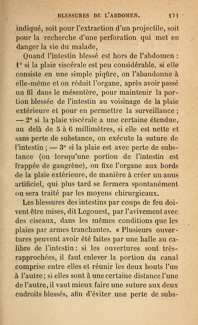 indiqué, soit pour l'extraction d'un projectile, soit pour la recherche d'une perforation qui met en danger la vie du malade, Quand l'intestin blessé est hors de l'abdomen : 1° si la plaie viscérale est peu considérable, si elle consiste en une simple piqûre, on l'abandonne à elle-même et on réduit l'organe, après avoir passé un fil dans le mésentère, pour maintenir la por- tion blessée de l'intestin au voisinage de la plaie extérieure et pour en permettre la surveillance ; — 2° si la plaie viscérale a une certaine étendue, au delà de 5 à 6 millimètres, si elle est nette et sans perte de substance, on exécute la suture de l'intestin ; — 3° si la plaie est avec perte de subs- tance (ou lorsqu'une portion de l'intestin est frappée de gangrène), on fixe l'organe aux bords de la plaie extérieure, de manière à créer un anus artificiel, qui plus tard se fermera spontanément ou sera traité par les moyens chirurgicaux. Les blessures des intestins par coups de feu doi- vent être mises, dit Legouest, par l'avivement avec des ciseaux, dans les mêmes conditions que les plaies par armes tranchantes. « Plusieurs ouver- tures peuvent avoir été faites par une balle au ca- libre de l'intestin: si les ouvertures sont très- rapprochées, il faut enlever la portion du canal comprise entre elles et réunir les deux bouts l'un à l'autre; si elles sont à une certaine distance l'une de l'autre, il vaut mieux faire une suture aux deux endroits blessés, afin d'éviter une perte de subs-